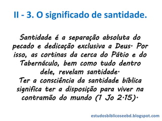 Santidade é a separação absoluta do
pecado e dedicação exclusiva a Deus. Por
isso, as cortinas da cerca do Pátio e do
Tabernáculo, bem como tudo dentro
dele, revelam santidade.
Ter a consciência da santidade bíblica
significa ter a disposição para viver na
contramão do mundo (1 Jo 2.15).
II - 3. O significado de santidade.
 