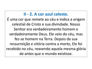 II - 2. A cor azul celeste.
É uma cor que remete ao céu e indica a origem
celestial de Cristo e sua divindade. Nosso
Senhor era verdadeiramente homem e
verdadeiramente Deus. Ele veio do céu, mas
fez-se homem na Terra. Depois da sua
ressurreição e vitória contra a morte, Ele foi
recebido no céu, reavendo aquela mesma glória
de antes que o mundo existisse.
 
