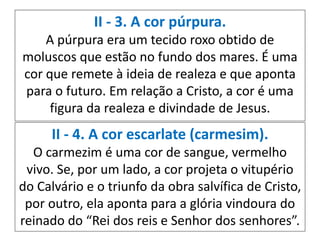 II - 3. A cor púrpura.
A púrpura era um tecido roxo obtido de
moluscos que estão no fundo dos mares. É uma
cor que remete à ideia de realeza e que aponta
para o futuro. Em relação a Cristo, a cor é uma
figura da realeza e divindade de Jesus.
II - 4. A cor escarlate (carmesim).
O carmezim é uma cor de sangue, vermelho
vivo. Se, por um lado, a cor projeta o vitupério
do Calvário e o triunfo da obra salvífica de Cristo,
por outro, ela aponta para a glória vindoura do
reinado do “Rei dos reis e Senhor dos senhores”.
 