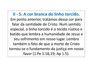 II - 5. A cor branca do linho torcido.
Em ponto anterior, tratamos dessa cor para
falar da santidade de Cristo. Num sentido
especial, o linho torcido é o tecido rústico e
batido que lembra a humanidade de Jesus e
seu sofrimento em nosso lugar. Lembra
também o fato de que a morte de Cristo
tornou-se o fundamento da justiça em nosso
favor (1 Pe 1.18,19; Ap 1.5).
 