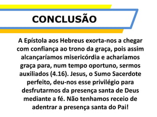 CONCLUSÃO
A Epístola aos Hebreus exorta-nos a chegar
com confiança ao trono da graça, pois assim
alcançaríamos misericórdia e acharíamos
graça para, num tempo oportuno, sermos
auxiliados (4.16). Jesus, o Sumo Sacerdote
perfeito, deu-nos esse privilégio para
desfrutarmos da presença santa de Deus
mediante a fé. Não tenhamos receio de
adentrar a presença santa do Pai!
 