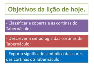 Objetivos da lição de hoje.
- Classificar a coberta e as cortinas do
Tabernáculo;
- Descrever a simbologia das cortinas do
Tabernáculo;
- Expor o significado simbólico das cores
das cortinas do Tabernáculo.
 