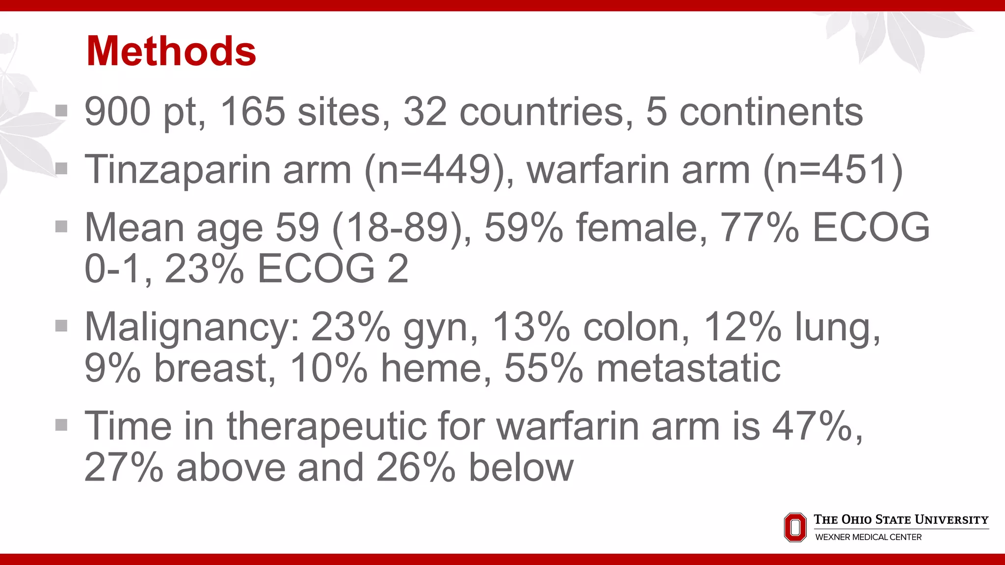 Methods
 900 pt, 165 sites, 32 countries, 5 continents
 Tinzaparin arm (n=449), warfarin arm (n=451)
 Mean age 59 (18-89), 59% female, 77% ECOG
0-1, 23% ECOG 2
 Malignancy: 23% gyn, 13% colon, 12% lung,
9% breast, 10% heme, 55% metastatic
 Time in therapeutic for warfarin arm is 47%,
27% above and 26% below
 