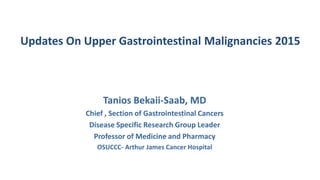 Updates On Upper Gastrointestinal Malignancies 2015
Tanios Bekaii-Saab, MD
Chief , Section of Gastrointestinal Cancers
Disease Specific Research Group Leader
Professor of Medicine and Pharmacy
OSUCCC- Arthur James Cancer Hospital
 