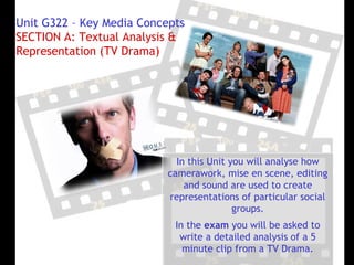 Unit G322 – Key Media Concepts
SECTION A: Textual Analysis &
Representation (TV Drama)




                             In this Unit you will analyse how
                           camerawork, mise en scene, editing
                               and sound are used to create
                           representations of particular social
                                           groups.
                            In the exam you will be asked to
                             write a detailed analysis of a 5
                              minute clip from a TV Drama.
 