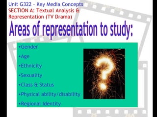 Unit G322 – Key Media Concepts
SECTION A: Textual Analysis &
Representation (TV Drama)




   •Gender
   •Age
   •Ethnicity
   •Sexuality
   •Class & Status
   •Physical ability/disability
   •Regional Identity
 