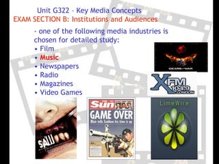 Unit G322 – Key Media Concepts
EXAM SECTION B: Institutions and Audiences
      - one of the following media industries is
      chosen for detailed study:
      • Film
      • Music
      • Newspapers
      • Radio
      • Magazines
      • Video Games
 