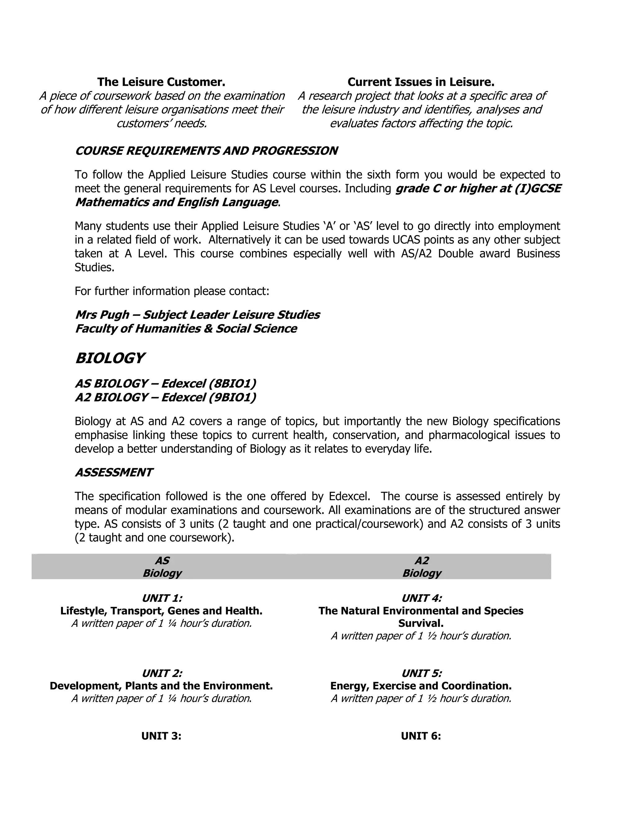 The Leisure Customer.                              Current Issues in Leisure.
A piece of coursework based on the examination      A research project that looks at a specific area of
of how different leisure organisations meet their    the leisure industry and identifies, analyses and
               customers‟ needs.                           evaluates factors affecting the topic.

       COURSE REQUIREMENTS AND PROGRESSION
       To follow the Applied Leisure Studies course within the sixth form you would be expected to
       meet the general requirements for AS Level courses. Including grade C or higher at (I)GCSE
       Mathematics and English Language.
       Many students use their Applied Leisure Studies „A‟ or „AS‟ level to go directly into employment
       in a related field of work. Alternatively it can be used towards UCAS points as any other subject
       taken at A Level. This course combines especially well with AS/A2 Double award Business
       Studies.

       For further information please contact:

       Mrs Pugh – Subject Leader Leisure Studies
       Faculty of Humanities & Social Science

       BIOLOGY
       AS BIOLOGY – Edexcel (8BIO1)
       A2 BIOLOGY – Edexcel (9BIO1)
       Biology at AS and A2 covers a range of topics, but importantly the new Biology specifications
       emphasise linking these topics to current health, conservation, and pharmacological issues to
       develop a better understanding of Biology as it relates to everyday life.

       ASSESSMENT
       The specification followed is the one offered by Edexcel. The course is assessed entirely by
       means of modular examinations and coursework. All examinations are of the structured answer
       type. AS consists of 3 units (2 taught and one practical/coursework) and A2 consists of 3 units
       (2 taught and one coursework).
                       AS                                                  A2
                     Biology                                             Biology

                     UNIT 1:                                             UNIT 4:
    Lifestyle, Transport, Genes and Health.             The Natural Environmental and Species
      A written paper of 1 ¼ hour‟s duration.                         Survival.
                                                          A written paper of 1 ½ hour‟s duration.


                     UNIT 2:                                             UNIT 5:
  Development, Plants and the Environment.                Energy, Exercise and Coordination.
     A written paper of 1 ¼ hour‟s duration.              A written paper of 1 ½ hour‟s duration.


                     UNIT 3:                                             UNIT 6:
 