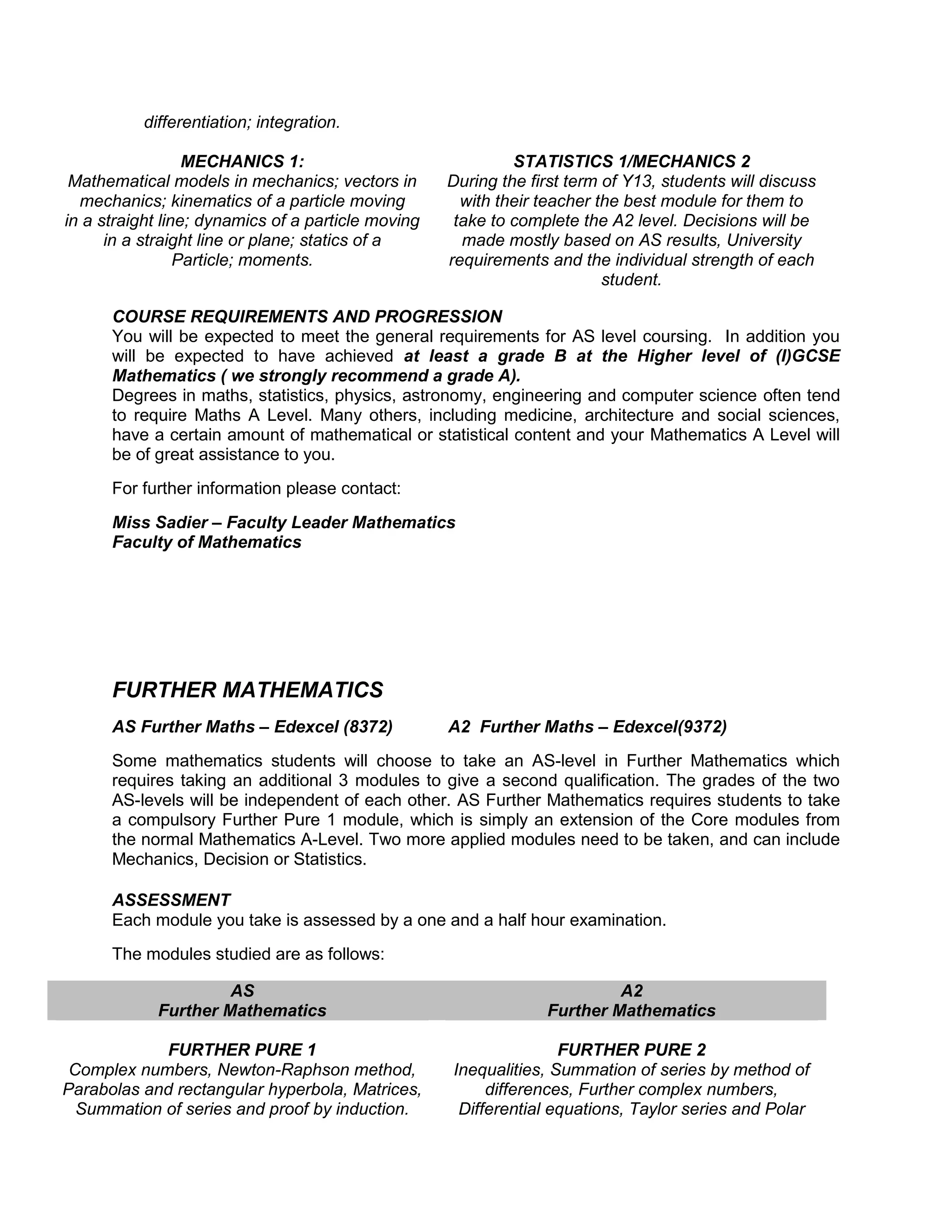 differentiation; integration.

                  MECHANICS 1:                               STATISTICS 1/MECHANICS 2
 Mathematical models in mechanics; vectors in       During the first term of Y13, students will discuss
  mechanics; kinematics of a particle moving          with their teacher the best module for them to
in a straight line; dynamics of a particle moving    take to complete the A2 level. Decisions will be
      in a straight line or plane; statics of a       made mostly based on AS results, University
                 Particle; moments.                 requirements and the individual strength of each
                                                                          student.

      COURSE REQUIREMENTS AND PROGRESSION
      You will be expected to meet the general requirements for AS level coursing. In addition you
      will be expected to have achieved at least a grade B at the Higher level of (I)GCSE
      Mathematics ( we strongly recommend a grade A).
      Degrees in maths, statistics, physics, astronomy, engineering and computer science often tend
      to require Maths A Level. Many others, including medicine, architecture and social sciences,
      have a certain amount of mathematical or statistical content and your Mathematics A Level will
      be of great assistance to you.
      For further information please contact:
      Miss Sadier – Faculty Leader Mathematics
      Faculty of Mathematics




      FURTHER MATHEMATICS
      AS Further Maths – Edexcel (8372)             A2 Further Maths – Edexcel(9372)
      Some mathematics students will choose to take an AS-level in Further Mathematics which
      requires taking an additional 3 modules to give a second qualification. The grades of the two
      AS-levels will be independent of each other. AS Further Mathematics requires students to take
      a compulsory Further Pure 1 module, which is simply an extension of the Core modules from
      the normal Mathematics A-Level. Two more applied modules need to be taken, and can include
      Mechanics, Decision or Statistics.

      ASSESSMENT
      Each module you take is assessed by a one and a half hour examination.
      The modules studied are as follows:

                     AS                                                   A2
            Further Mathematics                                  Further Mathematics

            FURTHER PURE 1                                         FURTHER PURE 2
 Complex numbers, Newton-Raphson method,            Inequalities, Summation of series by method of
Parabolas and rectangular hyperbola, Matrices,           differences, Further complex numbers,
  Summation of series and proof by induction.        Differential equations, Taylor series and Polar
 