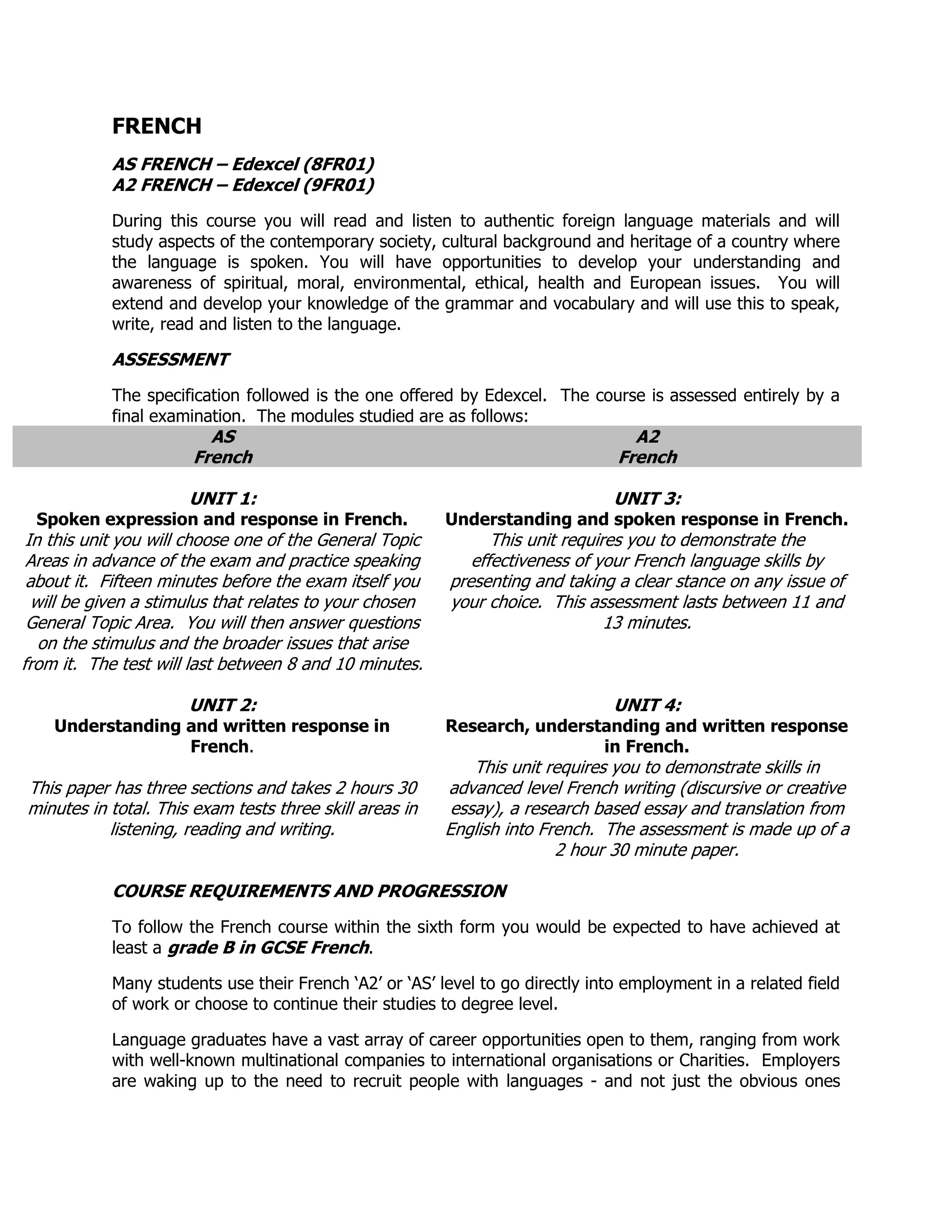 FRENCH
            AS FRENCH – Edexcel (8FR01)
            A2 FRENCH – Edexcel (9FR01)
            During this course you will read and listen to authentic foreign language materials and will
            study aspects of the contemporary society, cultural background and heritage of a country where
            the language is spoken. You will have opportunities to develop your understanding and
            awareness of spiritual, moral, environmental, ethical, health and European issues. You will
            extend and develop your knowledge of the grammar and vocabulary and will use this to speak,
            write, read and listen to the language.

            ASSESSMENT
            The specification followed is the one offered by Edexcel. The course is assessed entirely by a
            final examination. The modules studied are as follows:
                         AS                                                       A2
                       French                                                   French

                      UNIT 1:                                                   UNIT 3:
  Spoken expression and response in French.              Understanding and spoken response in French.
 In this unit you will choose one of the General Topic         This unit requires you to demonstrate the
 Areas in advance of the exam and practice speaking         effectiveness of your French language skills by
 about it. Fifteen minutes before the exam itself you    presenting and taking a clear stance on any issue of
  will be given a stimulus that relates to your chosen   your choice. This assessment lasts between 11 and
 General Topic Area. You will then answer questions                            13 minutes.
   on the stimulus and the broader issues that arise
from it. The test will last between 8 and 10 minutes.

                      UNIT 2:                                                   UNIT 4:
    Understanding and written response in                Research, understanding and written response
                  French.                                                 in French.
                                                             This unit requires you to demonstrate skills in
This paper has three sections and takes 2 hours 30       advanced level French writing (discursive or creative
minutes in total. This exam tests three skill areas in    essay), a research based essay and translation from
           listening, reading and writing.               English into French. The assessment is made up of a
                                                                        2 hour 30 minute paper.

            COURSE REQUIREMENTS AND PROGRESSION
            To follow the French course within the sixth form you would be expected to have achieved at
            least a grade B in GCSE French.

            Many students use their French „A2‟ or „AS‟ level to go directly into employment in a related field
            of work or choose to continue their studies to degree level.

            Language graduates have a vast array of career opportunities open to them, ranging from work
            with well-known multinational companies to international organisations or Charities. Employers
            are waking up to the need to recruit people with languages - and not just the obvious ones
 