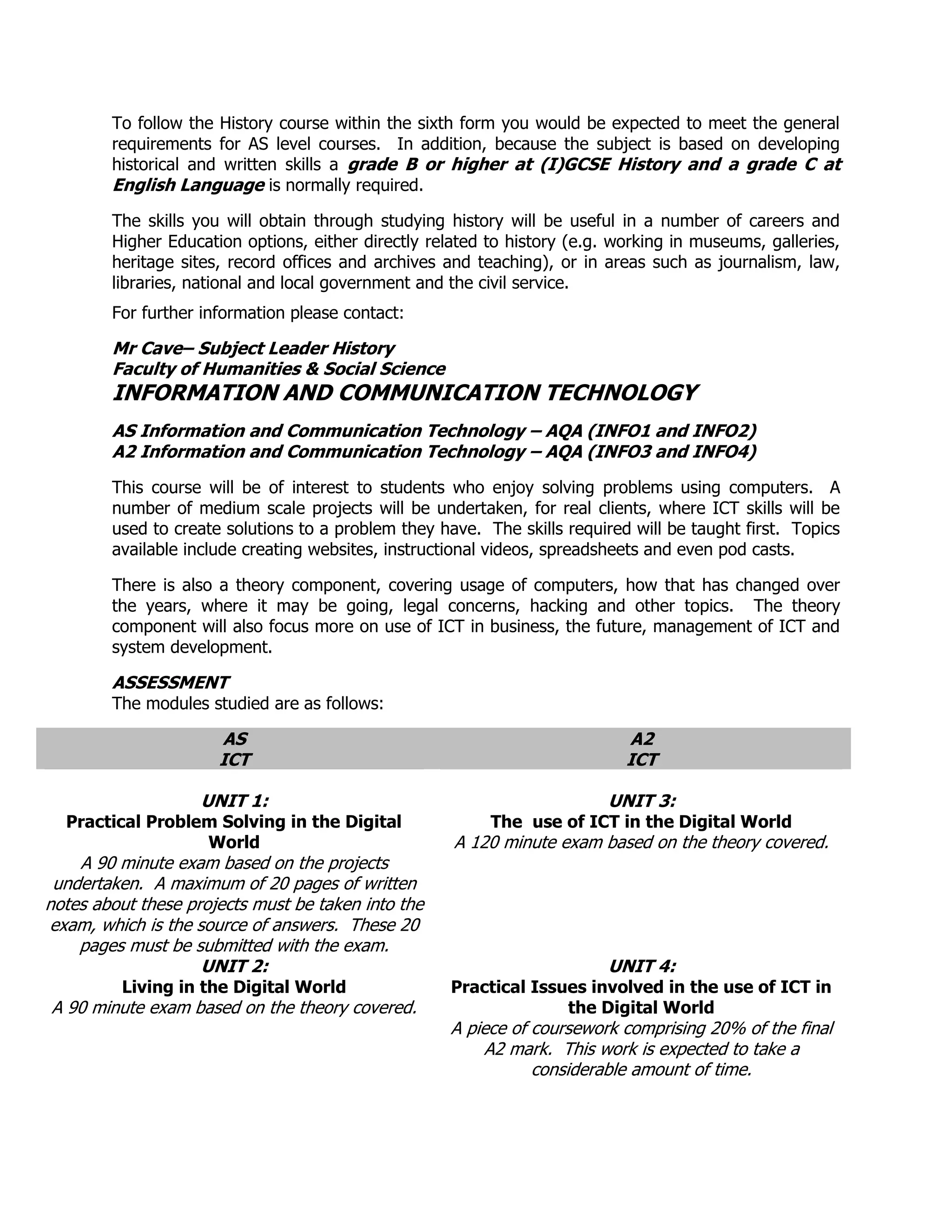 To follow the History course within the sixth form you would be expected to meet the general
        requirements for AS level courses. In addition, because the subject is based on developing
        historical and written skills a grade B or higher at (I)GCSE History and a grade C at
        English Language is normally required.
        The skills you will obtain through studying history will be useful in a number of careers and
        Higher Education options, either directly related to history (e.g. working in museums, galleries,
        heritage sites, record offices and archives and teaching), or in areas such as journalism, law,
        libraries, national and local government and the civil service.
        For further information please contact:

        Mr Cave– Subject Leader History
        Faculty of Humanities & Social Science
        INFORMATION AND COMMUNICATION TECHNOLOGY
        AS Information and Communication Technology – AQA (INFO1 and INFO2)
        A2 Information and Communication Technology – AQA (INFO3 and INFO4)
        This course will be of interest to students who enjoy solving problems using computers. A
        number of medium scale projects will be undertaken, for real clients, where ICT skills will be
        used to create solutions to a problem they have. The skills required will be taught first. Topics
        available include creating websites, instructional videos, spreadsheets and even pod casts.

        There is also a theory component, covering usage of computers, how that has changed over
        the years, where it may be going, legal concerns, hacking and other topics. The theory
        component will also focus more on use of ICT in business, the future, management of ICT and
        system development.

        ASSESSMENT
        The modules studied are as follows:

                      AS                                                    A2
                      ICT                                                   ICT

                    UNIT 1:                                               UNIT 3:
  Practical Problem Solving in the Digital                The use of ICT in the Digital World
                  World                              A 120 minute exam based on the theory covered.
    A 90 minute exam based on the projects
 undertaken. A maximum of 20 pages of written
notes about these projects must be taken into the
exam, which is the source of answers. These 20
    pages must be submitted with the exam.
                    UNIT 2:                                               UNIT 4:
         Living in the Digital World                 Practical Issues involved in the use of ICT in
A 90 minute exam based on the theory covered.                      the Digital World
                                                     A piece of coursework comprising 20% of the final
                                                         A2 mark. This work is expected to take a
                                                                considerable amount of time.
 
