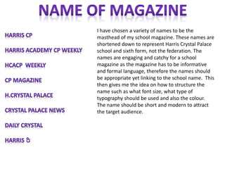 I have chosen a variety of names to be the
masthead of my school magazine. These names are
shortened down to represent Harris Crystal Palace
school and sixth form, not the federation. The
names are engaging and catchy for a school
magazine as the magazine has to be informative
and formal language, therefore the names should
be appropriate yet linking to the school name. This
then gives me the idea on how to structure the
name such as what font size, what type of
typography should be used and also the colour.
The name should be short and modern to attract
the target audience.

 