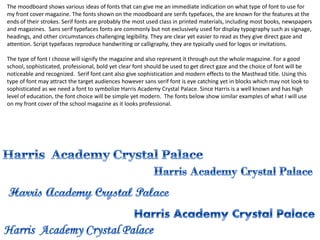 The moodboard shows various ideas of fonts that can give me an immediate indication on what type of font to use for
my front cover magazine. The fonts shown on the moodboard are serifs typefaces, the are known for the features at the
ends of their strokes. Serif fonts are probably the most used class in printed materials, including most books, newspapers
and magazines. Sans serif typefaces fonts are commonly but not exclusively used for display typography such as signage,
headings, and other circumstances challenging legibility. They are clear yet easier to read as they give direct gaze and
attention. Script typefaces reproduce handwriting or calligraphy, they are typically used for logos or invitations.
The type of font I choose will signify the magazine and also represent it through out the whole magazine. For a good
school, sophisticated, professional, bold yet clear font should be used to get direct gaze and the choice of font will be
noticeable and recognized. Serif font cant also give sophistication and modern effects to the Masthead title. Using this
type of font may attract the target audiences however sans serif font is eye catching yet in blocks which may not look to
sophisticated as we need a font to symbolize Harris Academy Crystal Palace. Since Harris is a well known and has high
level of education, the font choice will be simple yet modern. The fonts below show similar examples of what I will use
on my front cover of the school magazine as it looks professional.

 