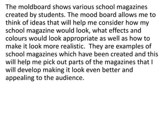 The moldboard shows various school magazines
created by students. The mood board allows me to
think of ideas that will help me consider how my
school magazine would look, what effects and
colours would look appropriate as well as how to
make it look more realistic. They are examples of
school magazines which have been created and this
will help me pick out parts of the magazines that I
will develop making it look even better and
appealing to the audience.

 