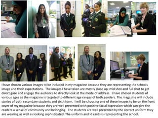 I have chosen various images to be included in my magazine because they are representing the schools
image and their expectations. The images I have taken are mostly close up, mid shot and full shot to get
direct gaze and engage the audience to directly look at the mode of address. I have chosen students of
various ages as the magazine is targeted to different age ranges of both genders. The magazine will include
stories of both secondary students and sixth form. I will be choosing one of these images to be on the front
cover of my magazine because they are well presented with positive facial expression which can give the
readers a sense of community and belonging. The students are well presented by the correct uniform they
are wearing as well as looking sophisticated. The uniform and Id cards is representing the school.

 