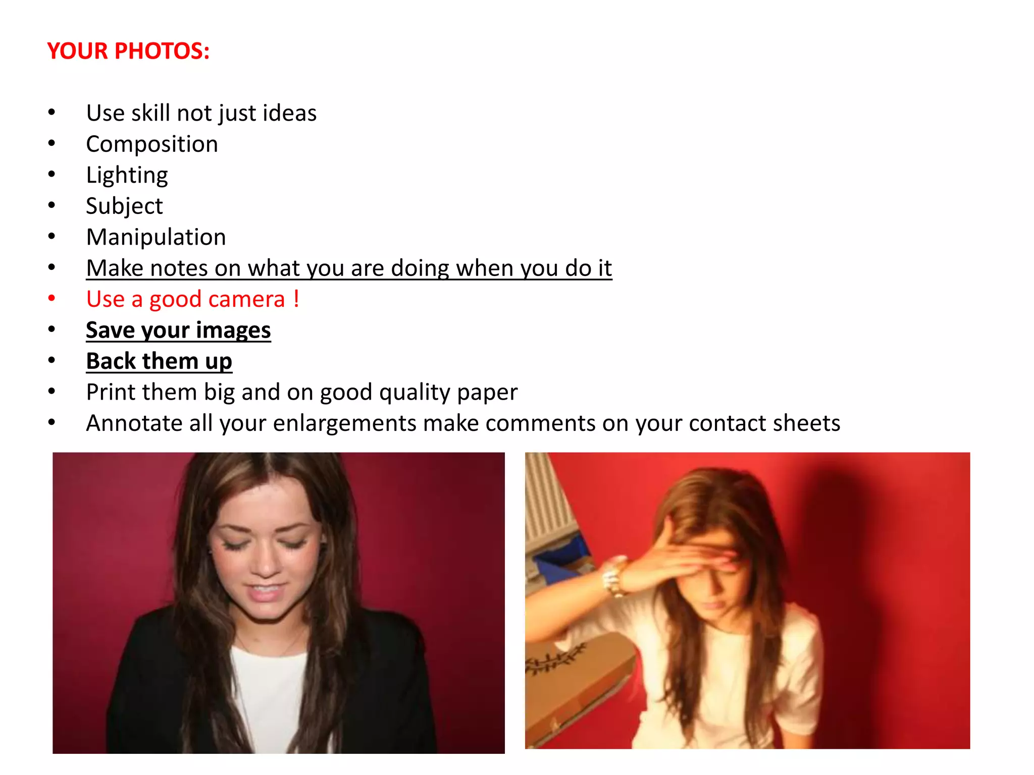 YOUR PHOTOS:
• Use skill not just ideas
• Composition
• Lighting
• Subject
• Manipulation
• Make notes on what you are doing when you do it
• Use a good camera !
• Save your images
• Back them up
• Print them big and on good quality paper
• Annotate all your enlargements make comments on your contact sheets
 