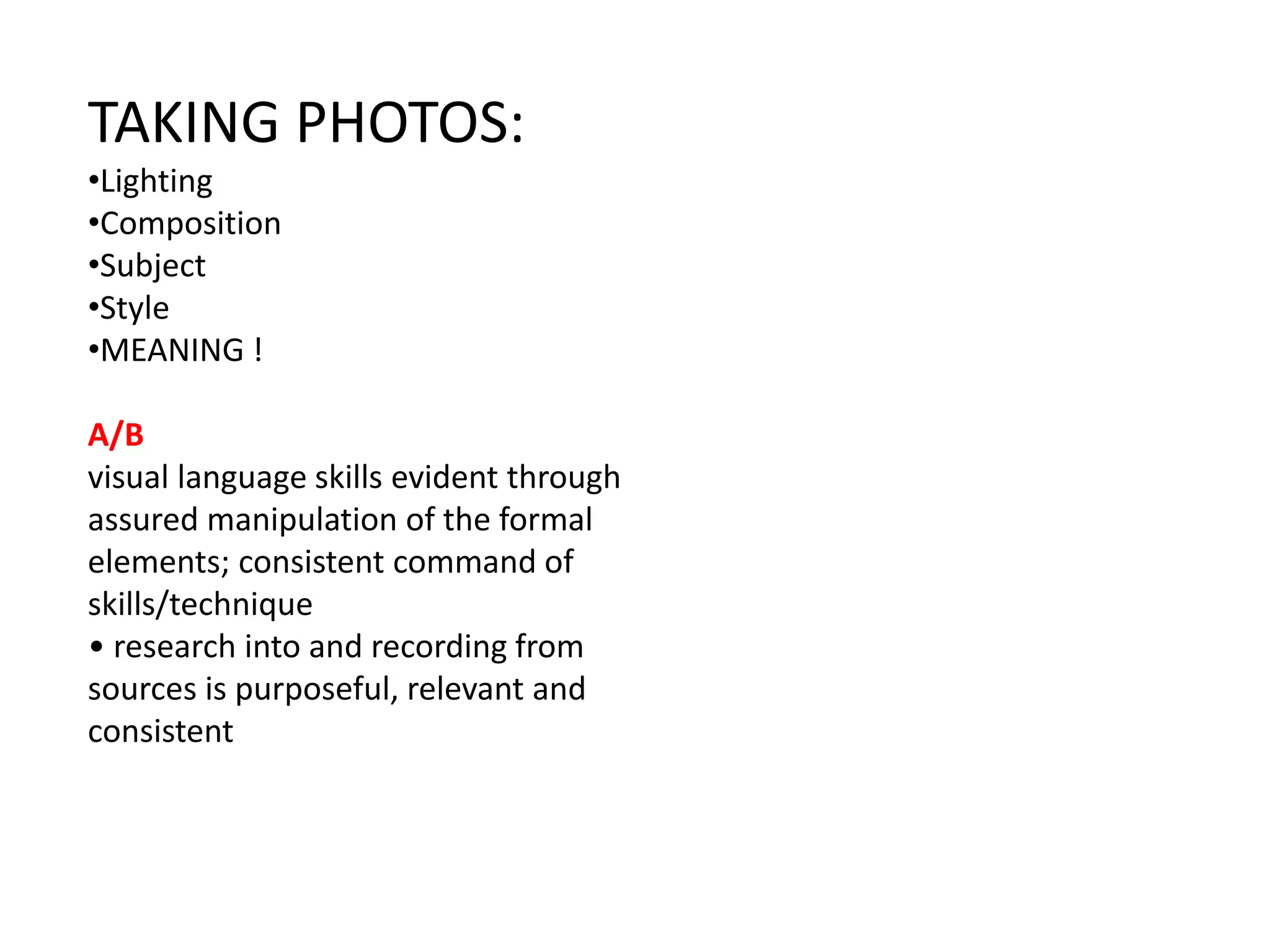 TAKING PHOTOS:
•Lighting
•Composition
•Subject
•Style
•MEANING !
A/B
visual language skills evident through
assured manipulation of the formal
elements; consistent command of
skills/technique
• research into and recording from
sources is purposeful, relevant and
consistent
 