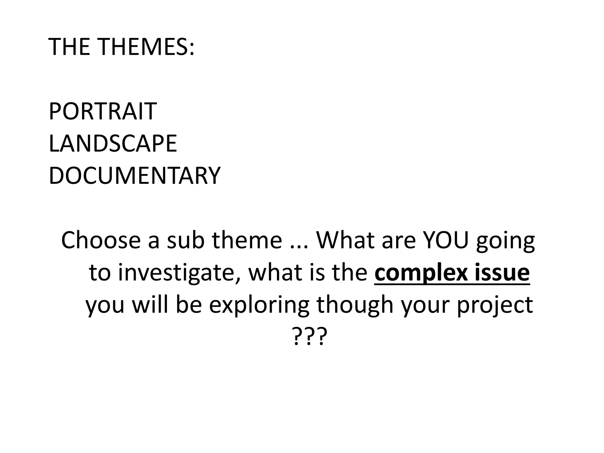 THE THEMES:
PORTRAIT
LANDSCAPE
DOCUMENTARY
Choose a sub theme ... What are YOU going
to investigate, what is the complex issue
you will be exploring though your project
???
 