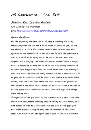 AS Coursework – Final Task
Student Film Opening Analysis
Film opening: The Marksman
Link: https://www.youtube.com/watch?v=HoJlLzuRaUo
Quick Analysis:
At the beginning we hear voices of people speaking and using
strong language but we don’t know what is going on yet, all we
are shown is a pitch black screen until a few seconds into the
opening we are introduced to the film studio and the company it
was associated with. Along with the voices we can hear non-
diagetic music playing, the particular sound started from a simple
beat to becoming intense and quick as we were finally introduced
to what was happening. From this quick start into the opening it
was clear that the director really wanted to add a strong sense of
enigma for his audience, and he did. It was difficult to know what
exactly was going on; even after we were shown some people we
still couldn’t see their faces clearly. All that still wasn’t enough to
be able come to a conclusion on what, how and why such things
were taking place.
Straight after the gun shot we are thrown into a new scene that
shows two new people standing around talking to each other, and
just before it cuts to a new scene we see one of the guys give
the other person a weapon only used in combat. In this short
scene the director has yet again used a sort of intense, dramatic
 