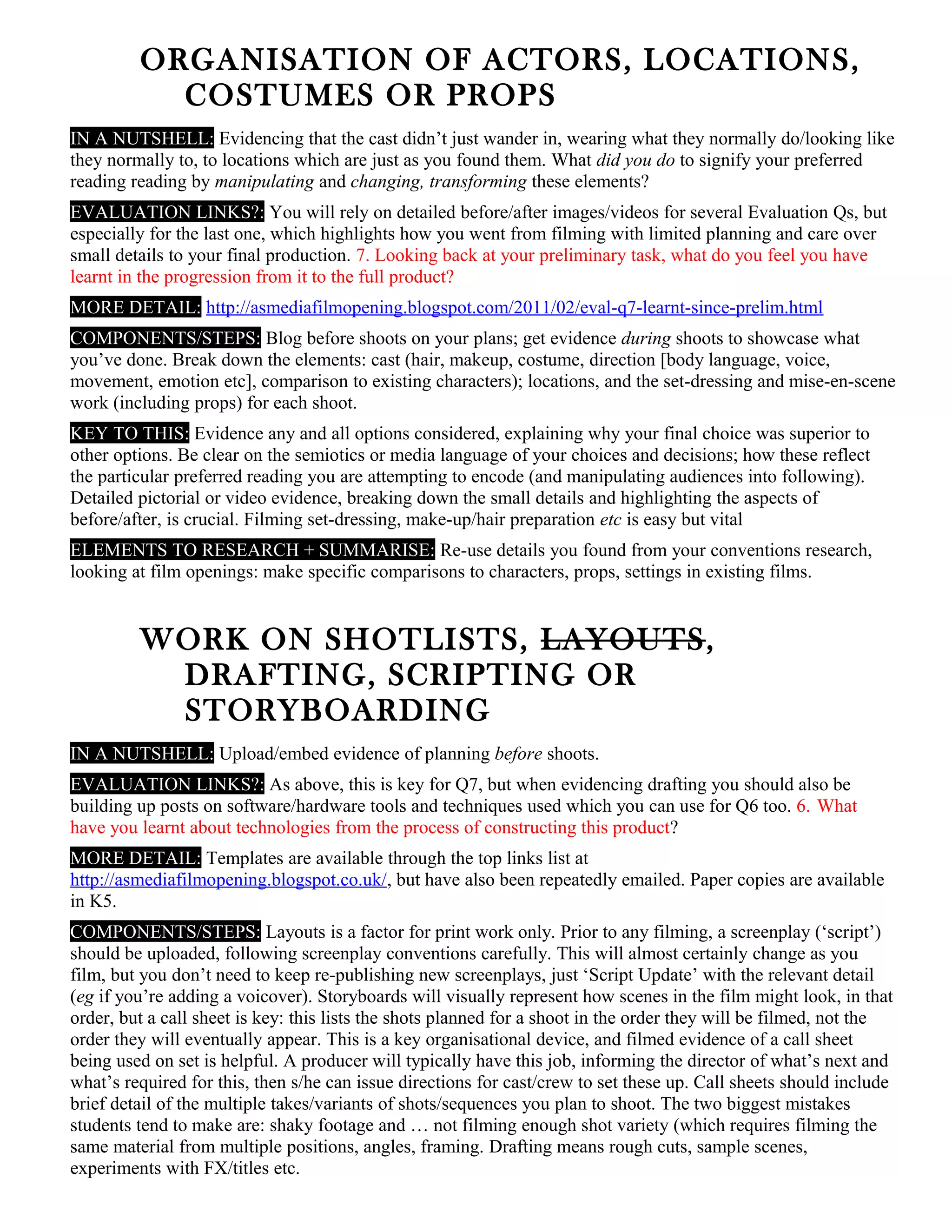 ORGANISATION OF ACTORS, LOCATIONS,
COSTUMES OR PROPS
IN A NUTSHELL: Evidencing that the cast didn’t just wander in, wearing what they normally do/looking like
they normally to, to locations which are just as you found them. What did you do to signify your preferred
reading reading by manipulating and changing, transforming these elements?
EVALUATION LINKS?: You will rely on detailed before/after images/videos for several Evaluation Qs, but
especially for the last one, which highlights how you went from filming with limited planning and care over
small details to your final production. 7. Looking back at your preliminary task, what do you feel you have
learnt in the progression from it to the full product?
MORE DETAIL: http://asmediafilmopening.blogspot.com/2011/02/eval-q7-learnt-since-prelim.html
COMPONENTS/STEPS: Blog before shoots on your plans; get evidence during shoots to showcase what
you’ve done. Break down the elements: cast (hair, makeup, costume, direction [body language, voice,
movement, emotion etc], comparison to existing characters); locations, and the set-dressing and mise-en-scene
work (including props) for each shoot.
KEY TO THIS: Evidence any and all options considered, explaining why your final choice was superior to
other options. Be clear on the semiotics or media language of your choices and decisions; how these reflect
the particular preferred reading you are attempting to encode (and manipulating audiences into following).
Detailed pictorial or video evidence, breaking down the small details and highlighting the aspects of
before/after, is crucial. Filming set-dressing, make-up/hair preparation etc is easy but vital
ELEMENTS TO RESEARCH + SUMMARISE: Re-use details you found from your conventions research,
looking at film openings: make specific comparisons to characters, props, settings in existing films.
WORK ON SHOTLISTS, LAYOUTS,
DRAFTING, SCRIPTING OR
STORYBOARDING
IN A NUTSHELL: Upload/embed evidence of planning before shoots.
EVALUATION LINKS?: As above, this is key for Q7, but when evidencing drafting you should also be
building up posts on software/hardware tools and techniques used which you can use for Q6 too. 6. What
have you learnt about technologies from the process of constructing this product?
MORE DETAIL: Templates are available through the top links list at
http://asmediafilmopening.blogspot.co.uk/, but have also been repeatedly emailed. Paper copies are available
in K5.
COMPONENTS/STEPS: Layouts is a factor for print work only. Prior to any filming, a screenplay (‘script’)
should be uploaded, following screenplay conventions carefully. This will almost certainly change as you
film, but you don’t need to keep re-publishing new screenplays, just ‘Script Update’ with the relevant detail
(eg if you’re adding a voicover). Storyboards will visually represent how scenes in the film might look, in that
order, but a call sheet is key: this lists the shots planned for a shoot in the order they will be filmed, not the
order they will eventually appear. This is a key organisational device, and filmed evidence of a call sheet
being used on set is helpful. A producer will typically have this job, informing the director of what’s next and
what’s required for this, then s/he can issue directions for cast/crew to set these up. Call sheets should include
brief detail of the multiple takes/variants of shots/sequences you plan to shoot. The two biggest mistakes
students tend to make are: shaky footage and … not filming enough shot variety (which requires filming the
same material from multiple positions, angles, framing. Drafting means rough cuts, sample scenes,
experiments with FX/titles etc.
 