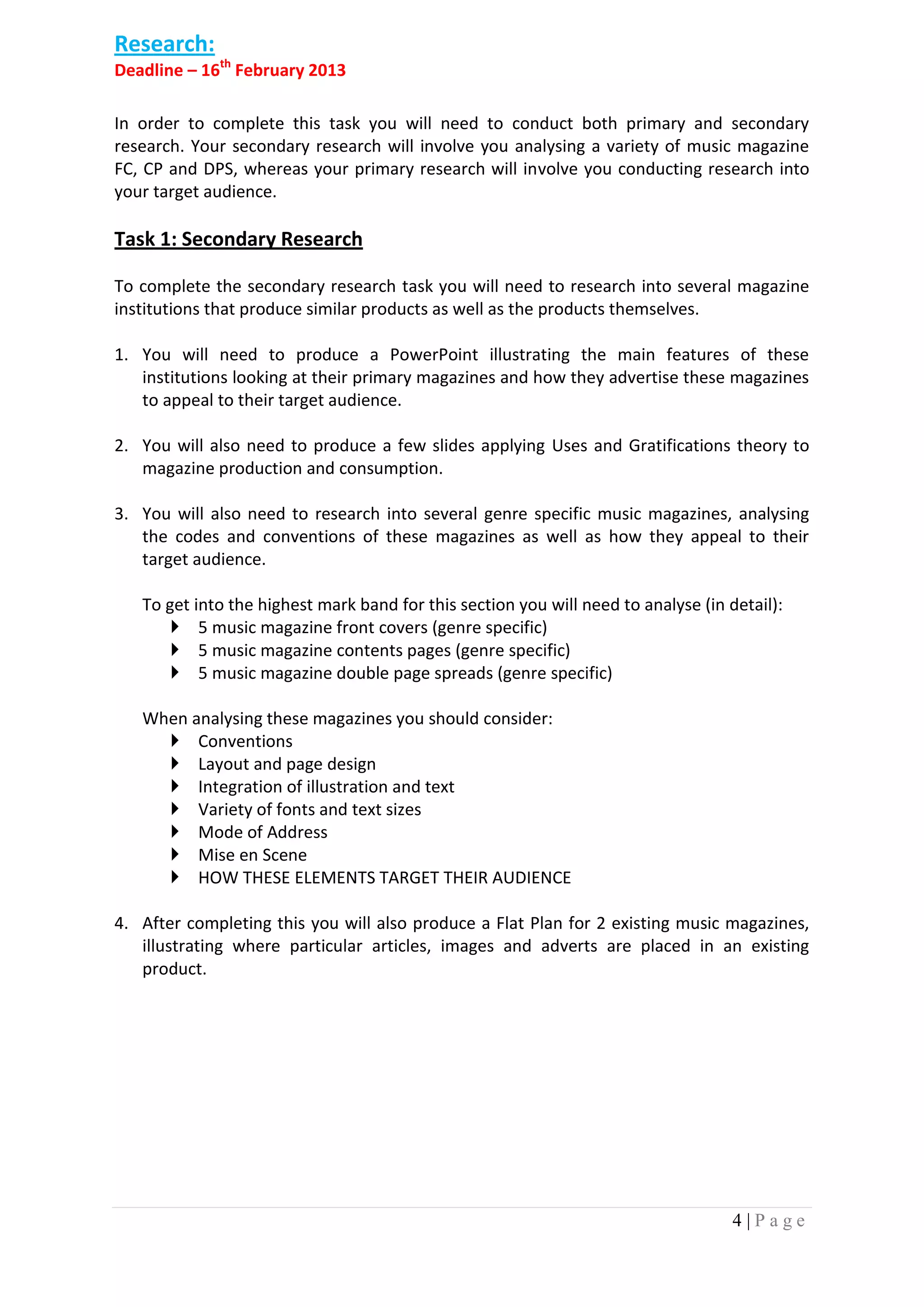 Research:
Deadline – 16th February 2013

In order to complete this task you will need to conduct both primary and secondary
research. Your secondary research will involve you analysing a variety of music magazine
FC, CP and DPS, whereas your primary research will involve you conducting research into
your target audience.

Task 1: Secondary Research

To complete the secondary research task you will need to research into several magazine
institutions that produce similar products as well as the products themselves.

1. You will need to produce a PowerPoint illustrating the main features of these
   institutions looking at their primary magazines and how they advertise these magazines
   to appeal to their target audience.

2. You will also need to produce a few slides applying Uses and Gratifications theory to
   magazine production and consumption.

3. You will also need to research into several genre specific music magazines, analysing
   the codes and conventions of these magazines as well as how they appeal to their
   target audience.

   To get into the highest mark band for this section you will need to analyse (in detail):
        5 music magazine front covers (genre specific)
        5 music magazine contents pages (genre specific)
        5 music magazine double page spreads (genre specific)

   When analysing these magazines you should consider:
      Conventions
      Layout and page design
      Integration of illustration and text
      Variety of fonts and text sizes
      Mode of Address
      Mise en Scene
      HOW THESE ELEMENTS TARGET THEIR AUDIENCE

4. After completing this you will also produce a Flat Plan for 2 existing music magazines,
   illustrating where particular articles, images and adverts are placed in an existing
   product.




                                                                                    4|Page
 