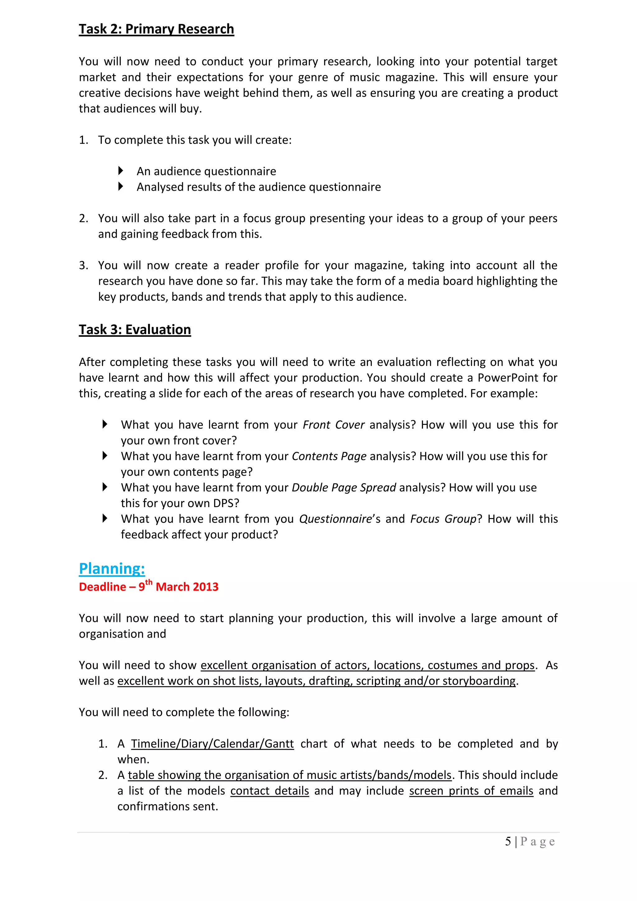 Task 2: Primary Research

You will now need to conduct your primary research, looking into your potential target
market and their expectations for your genre of music magazine. This will ensure your
creative decisions have weight behind them, as well as ensuring you are creating a product
that audiences will buy.

1. To complete this task you will create:

        An audience questionnaire
        Analysed results of the audience questionnaire

2. You will also take part in a focus group presenting your ideas to a group of your peers
   and gaining feedback from this.

3. You will now create a reader profile for your magazine, taking into account all the
   research you have done so far. This may take the form of a media board highlighting the
   key products, bands and trends that apply to this audience.

Task 3: Evaluation

After completing these tasks you will need to write an evaluation reflecting on what you
have learnt and how this will affect your production. You should create a PowerPoint for
this, creating a slide for each of the areas of research you have completed. For example:

     What you have learnt from your Front Cover analysis? How will you use this for
      your own front cover?
     What you have learnt from your Contents Page analysis? How will you use this for
      your own contents page?
     What you have learnt from your Double Page Spread analysis? How will you use
      this for your own DPS?
     What you have learnt from you Questionnaire’s and Focus Group? How will this
      feedback affect your product?

Planning:
Deadline – 9th March 2013

You will now need to start planning your production, this will involve a large amount of
organisation and

You will need to show excellent organisation of actors, locations, costumes and props. As
well as excellent work on shot lists, layouts, drafting, scripting and/or storyboarding.

You will need to complete the following:

   1. A Timeline/Diary/Calendar/Gantt chart of what needs to be completed and by
      when.
   2. A table showing the organisation of music artists/bands/models. This should include
      a list of the models contact details and may include screen prints of emails and
      confirmations sent.

                                                                                5|Page
 