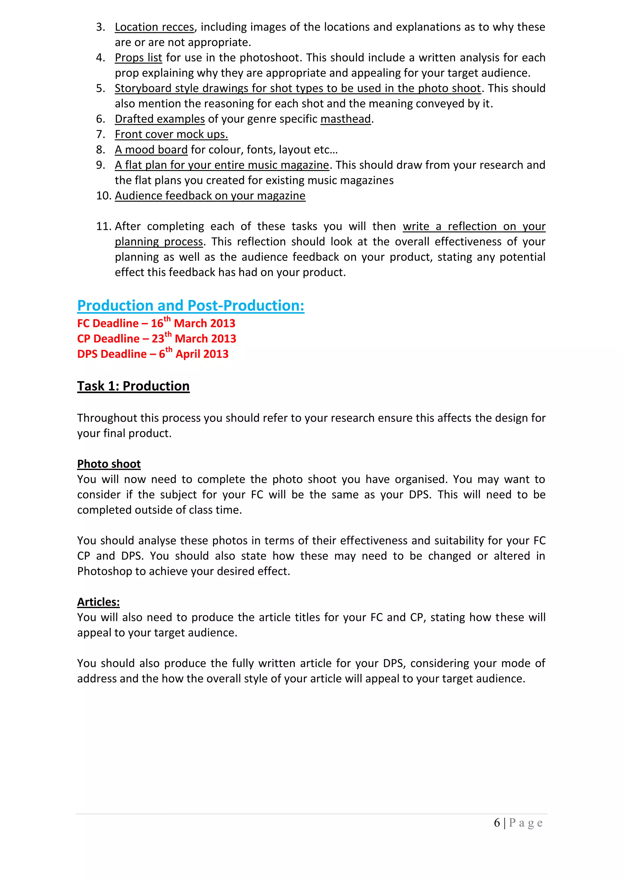 3. Location recces, including images of the locations and explanations as to why these
       are or are not appropriate.
   4. Props list for use in the photoshoot. This should include a written analysis for each
       prop explaining why they are appropriate and appealing for your target audience.
   5. Storyboard style drawings for shot types to be used in the photo shoot. This should
       also mention the reasoning for each shot and the meaning conveyed by it.
   6. Drafted examples of your genre specific masthead.
   7. Front cover mock ups.
   8. A mood board for colour, fonts, layout etc…
   9. A flat plan for your entire music magazine. This should draw from your research and
       the flat plans you created for existing music magazines
   10. Audience feedback on your magazine

   11. After completing each of these tasks you will then write a reflection on your
       planning process. This reflection should look at the overall effectiveness of your
       planning as well as the audience feedback on your product, stating any potential
       effect this feedback has had on your product.

Production and Post-Production:
FC Deadline – 16th March 2013
CP Deadline – 23th March 2013
DPS Deadline – 6th April 2013

Task 1: Production

Throughout this process you should refer to your research ensure this affects the design for
your final product.

Photo shoot
You will now need to complete the photo shoot you have organised. You may want to
consider if the subject for your FC will be the same as your DPS. This will need to be
completed outside of class time.

You should analyse these photos in terms of their effectiveness and suitability for your FC
CP and DPS. You should also state how these may need to be changed or altered in
Photoshop to achieve your desired effect.

Articles:
You will also need to produce the article titles for your FC and CP, stating how these will
appeal to your target audience.

You should also produce the fully written article for your DPS, considering your mode of
address and the how the overall style of your article will appeal to your target audience.




                                                                                 6|Page
 
