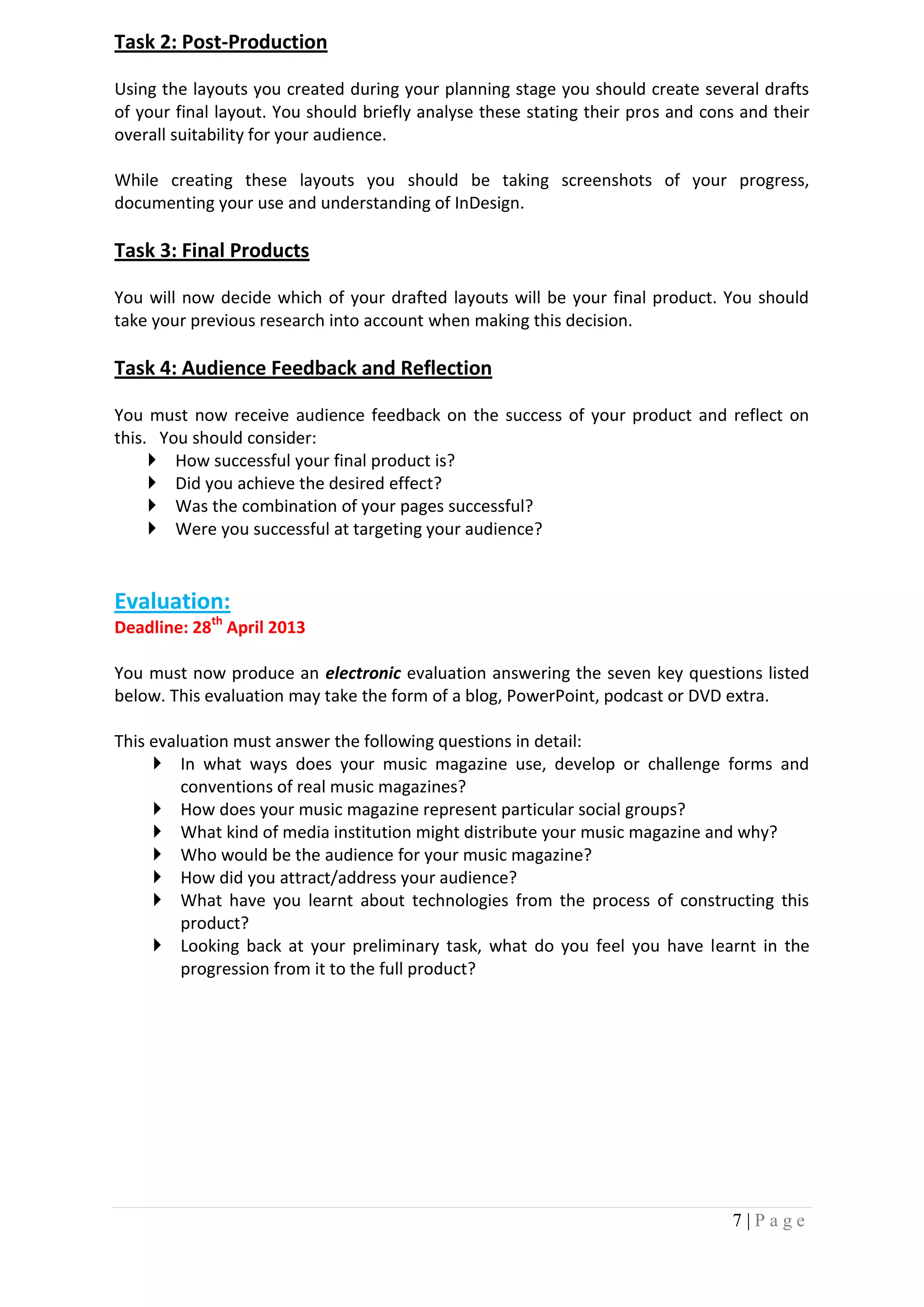 Task 2: Post-Production

Using the layouts you created during your planning stage you should create several drafts
of your final layout. You should briefly analyse these stating their pros and cons and their
overall suitability for your audience.

While creating these layouts you should be taking screenshots of your progress,
documenting your use and understanding of InDesign.

Task 3: Final Products

You will now decide which of your drafted layouts will be your final product. You should
take your previous research into account when making this decision.

Task 4: Audience Feedback and Reflection

You must now receive audience feedback on the success of your product and reflect on
this. You should consider:
      How successful your final product is?
      Did you achieve the desired effect?
      Was the combination of your pages successful?
      Were you successful at targeting your audience?


Evaluation:
Deadline: 28th April 2013

You must now produce an electronic evaluation answering the seven key questions listed
below. This evaluation may take the form of a blog, PowerPoint, podcast or DVD extra.

This evaluation must answer the following questions in detail:
      In what ways does your music magazine use, develop or challenge forms and
         conventions of real music magazines?
      How does your music magazine represent particular social groups?
      What kind of media institution might distribute your music magazine and why?
      Who would be the audience for your music magazine?
      How did you attract/address your audience?
      What have you learnt about technologies from the process of constructing this
         product?
      Looking back at your preliminary task, what do you feel you have learnt in the
         progression from it to the full product?




                                                                                 7|Page
 
