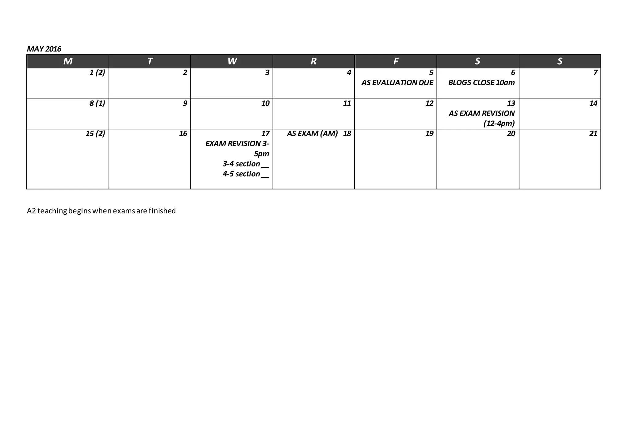 MAY 2016
M T W R F S S
1 (2) 2 3 4 5
AS EVALUATIONDUE
6
BLOGS CLOSE 10am
7
8 (1) 9 10 11 12 13
AS EXAM REVISION
(12-4pm)
14
15 (2) 16 17
EXAM REVISION 3-
5pm
3-4 section__
4-5 section__
AS EXAM (AM) 18 19 20 21
A2 teachingbeginswhenexamsare finished