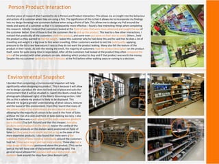 Person Product Interaction
Another piece of research that I wanted to do is Person and Product interaction. This allows me an insight into the behaviour
and actions of a customer when they are using a PoS. The significance of this is that it allows me to incorporate my findings
into my design knowing how customers behave when using a Point of Sale. This allows me to design my PoS around the
needs and wants of a customer so that it is consequently more effective. I found a few interesting things when completing
this research. Initially I noticed that customers looked at the Point of sales that were more advanced and caught the eye of
the customer better. One of those is that the customers like to pick up the product. This lead to a few other interactions. I
noticed that practically all the customers smelt the product, and some even put some on their skin to smell. Others , held
the product as they wanted to feel the weight. I asked this customer why he had done this and he said that he does a lot of
travelling and weight is a big issue to him when travelling. Other customers wanted to test the build quality applying
pressure to the lid to see how secure it was as they do not want the product leaking. Many also felt the texture of the
product in their hands. As with the testing the smell, the majority of customers read the product description on the product
itself, some for quite along time in large detail. After all the customers had looked at the product they often compared the
price of the product with other products on sale, debating which product to buy and if that product was worth the money.
Despite this no customer spent more than 5 minutes at the PoS before either walking away or coming to a decision.
Environmental Snapshot
I decided that completing a Environmental Snapshot will help
significantly when designing my product. This is because it will allow
me to design a product the does not look out of place and suits the
environment that it will be situated in. I went into Boots a took four
photographs (displayed right) of the Men’s Grooming section. I did
this as this is where my product is likely to be displayed. This
allowed me to get a greater understanding of what colours, textures
and the layout of this environment. From this I learnt that many of
the colours used in the environment are very neutral and plain
allowing for the majority of colours to be used in the Point of Sales
without the risk of a clash and Point of Sales looking too lairy. I also
learnt that there was a wall where all the more expensive products
were situated (Top Left Picture) and that the cheaper, everyday
products were displayed on the shelves nearer the centre of the
shop. These products on the shelves were positioned on Point of
Sales but they were more simple and not as big as the ones of the
more expensive products. I also found that there were a few
individual Point of Sales standing individually around the customers
foot fall. These were larger and had more volume. These also had a
large image of the brand positioned above the product. (This can be
seen at the left hand side of the bottom left photograph). The
general layout allowed for spacious walkways and a clean, non-
cluttered look around the shop floor (Also Bottom Left).
 