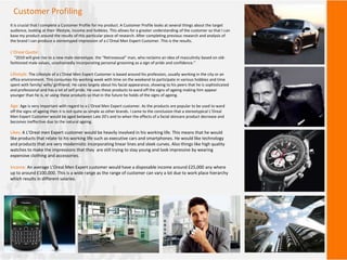 Customer Profiling
It is crucial that I complete a Customer Profile for my product. A Customer Profile looks at several things about the target
audience, looking at their lifestyle, income and hobbies. This allows for a greater understanding of the customer so that I can
base my product around the results of this particular piece of research. After completing previous research and analysis of
the brand I can produce a stereotyped impression of a L’Oreal Men Expert Customer. This is the results.
L’Oreal Quote:
“2010 will give rise to a new male stereotype, the “Retrosexual” man, who reclaims an idea of masculinity based on old-
fashioned male values, unashamedly incorporating personal grooming as a sign of pride and confidence.”
Lifestyle: The Lifestyle of a L’Oreal Men Expert Customer is based around his profession, usually working in the city or an
office environment. This consumes his working week with time on the weekend to participate in various hobbies and time
spent with family/ wife/ girlfriend. He cares largely about his facial appearance, showing to his peers that he is sophisticated
and professional and has a lot of self pride. He uses these products to ward off the signs of ageing making him appear
younger than he is, or using these products so that in the future he holds of the signs of ageing.
Age: Age is very important with regard to a L’Oreal Men Expert customer. As the products are popular to be used to ward
off the signs of ageing then it is not quite as simple as other brands. I came to the conclusion that a stereotypical L’Oreal
Men Expert Customer would be aged between Late 20’s and to when the effects of a facial skincare product decrease and
becomes ineffective due to the natural ageing.
Likes: A L’Oreal men Expert customer would be heavily involved in his working life. This means that he would
like products that relate to his working life such as executive cars and smartphones. He would like technology
and products that are very modernistic incorporating linear lines and sleek curves. Also things like high quality
watches to make the impressions that they are still trying to stay young and look impressive by wearing
expensive clothing and accessories.
Income: An average L’Oreal Men Expert customer would have a disposable income around £25,000 any where
up to around £100,000. This is a wide range as the range of customer can vary a lot due to work place hierarchy
which results in different salaries.
 