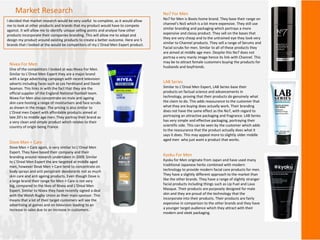 Market Research
I decided that market research would be very useful to complete, as it would allow
me to look at other products and brands that my product would have to compete
against. It will allow me to identify unique selling points and analyse how other
products incorporate their companies branding. This will allow me to adapt and
design my product around existing products to create a better outcome. Here are 5
brands that I looked at the would be competitors of my L’Oreal Men Expert product.
Nivea For Men
One of the competitors I looked at was Nivea For Men.
Similar to L’Oreal Men Expert they are a major brand
with a large advertising campaign with recent television
adverts including faces such as Les Ferdinand and David
Seaman. This links in with the fact that they are the
official supplier of the England National football team.
Nivea For Men also concentrate on male anti ageing
skin care hosting a range of moisturisers and face scrubs
as shown in the image. The pricing is also similar to
L'Oreal men Expert with affordable products aimed at
late 20’s to middle age men. They portray their brand as
a very clean and simple product which relates to their
country of origin being France.
Dove Men + Care
Dove Men + Care again, is very similar to L’Oreal Men
Expert. They have based their company and their
branding around research undertaken in 2009. Similar
to L’Oreal Men Expert the are targeted at middle aged
men, however Dove Men + Care tend to concentrate on
body sprays and anti perspirant deodorants not as much
skin care and anti ageing products. Even though Dove is
a large brand their range for Men + Care is not very
big, compared to the likes of Nivea and L’Oreal Men
Expert. Similar to Nivea they have recently signed a deal
with the Welsh Rugby Union as their main sponsor. This
means that a lot of their target customers will see the
advertising at games and on television leading to an
increase in sales due to an increase in customers.
No7 For Men
No7 for Men is Boots home brand. They base their range on
channel’s No5 which is a lot more expensive. They still use
similar branding and packaging which portrays a more
expensive and classy product. They sell on the bases that
they are very cheap and to the untrained eye they look very
similar to Channel products. They sell a range of Serums and
Facial scrubs for men. Similar to all of these products they
are aimed at middle age men. Despite this No7 does not
portray a very manly image hence its link with Channel. This
may be to attract female customers buying the products for
husbands and boyfriends.
LAB Series
Similar to L’Oreal Men Expert, LAB Series base their
products on factual science and advancements in
technology, proving that their products do genuinely what
the claim to do. This adds reassurance to the customer that
what they are buying does actually work. Their branding
does not have the same effect as the No7, with regard to
portraying an attractive packaging and fragrance. LAB Series
has very simple and effective packaging, portraying their
scientific side. This can be seen by the customer which adds
to the reassurance that the product actually does what it
says it does. This may appeal more to slightly older middle
aged men who just want a product that works.
Kyoku For Men
Kyoku for Men originate from Japan and have used many
traditional Japanese herbs combined with modern
technology to provide modern facial care products for men.
They have a slightly different approach to the market than
like the other brands. They have a range of slightly stranger
facial products including things such as Lip Fuel and Lava
Masque. Their products are purposely designed for male
skin and they are proud of the technology that the
incorporate into their products. Their products are fairly
expensive in comparison to the other brands and they have
a younger target audience which they attract with their
modern and sleek packaging.
 
