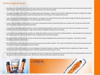 Further Specification
• My design must incorporate linear lines which allow a sleek and modernistic look. However, some smooth and subtle curves could also be used, but the
majority linear. I learnt this when completing my brand research and customer profiling.
• Throughout my designs I will use the theme of Sophisticated and Professional. I decide to do this when completing my Customer profiling as the target
users life would be based around his city job and would want this to be reflected in the products that he uses.
• I will use the typical L’Oreal men Expert colour scheme in my designs. This consists of three main colours, Black, Orange, Silver/Grey which portray the
theme of Sophisticated and Professional. I found this during my brand research.
• I want to keep my designs nice and simple as I found out in the questionnaire that cluttered PoS often put customers off. This will also make the PoS
look sleek and fit in well with the Professional theme.
• I'm going to use fairly high quality materials to insure an aesthetically pleasing PoS, however at the same time I want to try to keep costs as low as
possible, so that they can be produced in high numbers without costing the company too much money.
• I want my PoS to be positioned at eye level (but can still be floor based) in the environment that it will be situated in. I also wanted it to be located near
the customers foot fall. I came to this decision after completing my Environmental snapshot.
• My designs need to be proportionate in terms of the size of the product displayed and the environment it is situated in. I found this out when
completing my Designer Questionnaire.
• My PoS will have to be very safe and cannot be of any hazard at all to possible customers. This is due to the fact that if someone was to get injured, this
could cost the company a considerable amount of money.
• I want my PoS to be fairly interactive in terms of holding and smelling the product on display. I decided this when completing my Target customer
Questionnaire as this was on of the things that I found the majority of customers want in a PoS.
• When selecting the materials to use in the manufacture of my PoS, I want to use materials that will mean that the PoS is of a high aesthetic level, but at
the same time do not cost too much money. This will mean that more PoS can be made for less money.
 