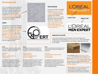 Development
This is the design that I have chosen to
develop and eventually manufacture.
Originally my design consisted as one
main outer ring with a smaller inner
ring. When drawing my concept I
thought that the word ‘Expert’ could
be easily applied to my design, which
would create a stronger link between
my design and the brand.
‘EXPERT’
I decided that I could easily incorporate
the lettering of ‘Expert’ into my design
with the ‘X’ positioned inside the main
outer circle and with the ‘ERT’ being
positioned externally to the right
hand side of the design. This means
that the ‘E’ can be created from the
left hand side of the outer circle with
the ‘P’ being created from the smaller,
inner circle. This can be clearly seen
from the image to the left.
Font of Lettering
For the ‘X’ and ‘ERT’ I’ve decided
to use the font that is used for
L’Oreal Men Expert branding
and logo. I then had the choice
of what case to have the
lettering, Upper or Lower. Here
you can see several examples of
both Fonts. I chose the Upper
case font as it relates to the
clean, and professional aspect
of L’Oreal Men Expert and
makes the PoS look sharper and
more contemporary.
Lower Case Upper Case
Materials for ‘X’ and ‘ERT’
I have several options for what material I want to manufacture my
lettering out of. These being Metal, Wood and Plastic. Here I have looked
at each material in further detail so I can decide on what material to use
for my design.
Metals
For my design I would use a metal such as
Aluminium. I looked into the properties of
aluminium and this is what I found:
•Lightweight
•Ductile
•Good strength to weight ratio
•Attractive finish
The two that really stand out as being
important for my design is the Attractive
finish and strength to weight material.
However, I am aware that aluminium is
reasonably expensive and a lot would be
needed to manufacture the lettering.
Wood
I decided that a wood such as MDF would
be suited to creating the lettering on my
design. Here are some of it’s characteristics:
•Easy to Cut/Shape
•Reasonably cheap
•Finishes can be easily applied
•Easy to get hold of
All these properties are useful for my design
and the fact that it can be easily cut and
shaped would be very useful for cutting out
my lettering. Despite this, the one issue I
have is that the finish wouldn’t not relate
to my brand very well.
Plastic
I could use a plastic such as Polystyrene. Here
is what I found out about the properties of
Polystyrene:
•Very Hard
•Can be flexible when slightly heated
•Can be coloured
•Has a gloss finish
The properties that stand out the most are
the fact that it can be bent into curves and
has a gloss finish. The one problem is that it
may look slightly cheap and tacky, and
doesn’t really relate to the clean, modernistic
side of L’Oreal Men Expert.
I have decided to use a combination of two
materials for manufacturing my lettering. I am
going to use a MDF inner covered with a thin
layer of Aluminium. This is because MDF is fairly
cheap and easy to shape and Aluminium will
provide a attractive finish which will create more
modern aesthetics.
Another Student in my class has pointed out the
use of the MDF inner covered in the outer
material may be considerably time consuming so
I may change this when it comes to manufacture.
 