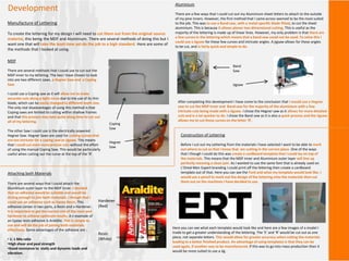 Development
Manufacture of Lettering
To create the lettering for my design I will need to cut them out from the original source
material, this being the MDF and Aluminium. There are several methods of doing this but I
want one that will take the least time yet do the job to a high standard. Here are some of
the methods that I looked at using.
MDF
There are several methods that I could use to cut out the
MDF inner to my lettering. The two I have chosen to look
into are two different saws, a Hegner Saw and a Coping
Saw.
I could use a Coping saw as it will allow me to make
accurate cuts along a tight curve due to the use of its thin
blade, which can be easily changed to different teeth size.
The only real disadvantages of using this method is that
Coping saws are limited to cutting within shallow frames
and that this process may take quite along time to cut out
all of my lettering.
The other Saw I could use is the electrically powered
Hegner Saw. Hegner Saws are used for cutting curves that
are too intricate for a coping saw or jigsaw. This means
that I could cut even more precise cuts without the effort
of using the manual Coping Saw. This would be particularly
useful when cutting out the curve at the top of the ‘R’.
Coping
Saw
Hegner
Saw
Aluminium
There are a few ways that I could cut out my Aluminium sheet letters to attach to the outside
of my pine inners. However, the first method that I came across seemed to be the most suited
to the job. This was to use a Band saw, with a metal specific blade fitted, to cut the sheet
aluminium. This is because it allows planar two dimensional cutting. This is useful as the
majority of the lettering is made up of linear lines. However, my only problem is that there are
a few curves in the lettering which means that a band saw could not be used. To solve this I
could use a Jigsaw for these few curves and intricate angles. A jigsaw allows for these angles
to be cut, and is fairly quick and simple to do.
Band
Saw
Jigsaw
After completing this development I have come to the conclusion that I would use a Hegner
saw to cut the MDF inner and Band saw for the majority of the aluminium with a few
intricate cuts being made with a Jigsaw. I chose the Hegner saw as it allows for more detailed
cuts and is a lot quicker to do. I chose the Band saw as it is also a quick process and the Jigsaw
allows me to cut those curves on the letter ‘R’.
Construction of Lettering
Before I cut out my Lettering from the materials I have selected I want to be able to mark
out where to cut so that I know that am cutting in the correct place. One of the ways
that I though I could do this was create a cardboard template that I could lay on top of
the materials. This means that the MDF inner and Aluminium outer layer will line up
perfectly meaning a clean join. As I wanted to use the same font that is already used on
L’Oreal Men Expert branding I could print off the lettering then create a cardboard
template out of that. Here you can see the Font and what my template would look like. I
would use a pencil to mark out the design of the lettering onto the materials then cut
them out on the machines I have decided to use.
Here you can see what each template would look like and here are a few images of a model I
made to get a greater understanding of the lettering. The ‘E’ and ‘R’ would be cut out as one
piece, not separate letters. This would allow for greater accuracy when cutting the materials
leading to a better finished product. An advantage of using templates is that they can be
used again, if another was to be manufactured. If this was to go into mass production then it
would be more suited to use a Jig.
Attaching both Materials
There are several ways that I could attach the
Aluminium outer layer to the MDF inner. I decided
that an adhesive would be suitable and would be
strong enoughto join both materials. I though that I
could use an adhesive such as Epoxy Resin. This
adhesive comes in two parts, a Resin and a Hardener.
It is important to get the correct mix of the resin and
hardener to achieve optimum results. A n example of
an Epoxy resin adhesive is Araldite. This is simple to
use and will do the job of joining both materials
effectively. Some advantages of the adhesive are :
• 1: 1 Mix ratio
•High shear and peal strength
•Good resistance to static and dynamic loads and
vibration.
Resin
(White)
Hardener
(Red)
 