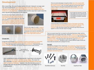 Development
After researching the cost of using a section of Acrylic Tubing for my large outer
ring I discovered that the cost of buying preformed Acrylic tubing was very
expensive and I would not be able to afford the cost of the tubing as the one I
would use is very expensive. I started to think of other ways that I could create this
outer ring with still using Acrylic as the material.
One of the ways that I thought I could do this is by
manufacturing a MDF Jig In which I could bend a
sheet of Black Gloss Acrylic around to create my
outer ring. I would cut out a Large outer ring in MDF
which would be the correct width and diameter for
the outer ring on my design. I would then sand this
down so that the surface is nice and smooth so this
doesn’t effect to finish of the Acrylic when it is bent.
There are several advantages of using this method. One is that using the MDF
jig and using the Acrylic sheet dramatically reduces the cost of manufacturing
this certain component. Also, I can easily change the size of the outer ring by
simply cutting out a new jig and using another sheet of plastic. This is not a
problem as MDF is very cheap and it will not take too much time to create
another mould.
To bend the plastic around the MDF jig I will use a Strip Heater /Line Bender
to warm the Acrylic to a temperature in which it can be bent with ease. This
process may take time but is fairly simple and will lead to a good final
component. After the Acrylic has been bent around the Jig I will join each end
together to create a full outer ring for my design.
Here are a few images of a model I created of
the MDF Jig that I will use to bend my Acrylic
sheet into a full outer ring for my design. This
is obviously not to scale but it did allow me to
get a better understanding of what I need to
do to create a high quality component. There are several ways that I can attach my Brushed Aluminium sheet and my
Polished Acrylic to my large Acrylic tube. However, I want to use something that
will fit in really well with the contemporary side of my brand. After thinking about
a few possibilities I thought that using some sort of Bolt would create a good
Aesthetical effect. This would also fit in well with the aspect of Science and
Technology in my brand. I decided to look at several different types of bolt and
chose what one would suit my design the most.
Hex Bolt
A Hex bolt has a hexagonal “Hex” shaped head. They usually have a fully threaded shaft or
sometimes a Hex bolt may only have a partially threaded shaft. These Bolts can be used
with either Hex Nuts but can also be used with Cap and Acorn Nuts. The only problem with
using Cap or Acorn nuts is that the bolt may have to be cut to the correct size which could
prolong the manufacturing process.
Hex Bolts (Various) Hex Nut Cap/Acorn Nut
Chicago Bolt
Chicago Bolts have threading along the outside of a cylindrical shaft (Similar to a normal Bolt),
the Chicago bolt has a hollow shaft that is smooth on the outside and threaded along its
interior. These two components combine to create a strong sealed bolt. These bolts often have
smooth rounded heads but have to be correctly measured to ensure a solid connection.
Two examples of
different sized Chicago
Bolts.
After completing this piece of development I have come to the decision
that I want to use Hex Nuts and Bolts on my design. The reason for
this is that they look quite industrial and I think that will contrast well
with the Brushed Aluminium. However, I like the look and purpose of
Chicago bolts and may use them somewhere else on my design later on
in development.
Even though this technique is do-able
a few people who have used the same
method before has pointed out that it
is very difficult to produce a perfectly
round shape.
 