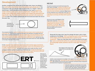 Development
Another component that will be part of the large outer ring on my design is
the small shelf on the left that one of the products will actually sit on. This
component is key as it will also make up part of the ‘E’ in ‘Expert’. There are
several ways I could manufacture this component, but I want a quick and
simple solution as this part is not very complicated. I thought that I could
simply create a MDF block, which could be easily shaped and attached to the
large Acrylic ring. This block could then be easily covered in thin aluminium
sheet to make it fit in better aesthetically with the brand and match the rest of
the outer ring.
MDF Shelf
This will be mounted onto the left hand side of the
outer ring on my design. I wanted to use MDF as it can
easily be shaped and will need to be on the left hand
side, due to the curvature of the outer ring, if it is to
have a nice clean connection. I can use a Hegner saw to
cut this component out of a MDF block, which will allow
me greater accuracy when cutting the curved side due
to the Hegner saw having a thin blade which is good for
curves.
Here you can see a small diagram of the
shape of the component. The curvature
on the left is not to scale as it has been
exaggeratedfor the purpose of showing
the need for a curved side. Also I would
add two small parts above and below to
add more stability and to ensure a
strong connection.
This component would be covered in a thin layer of aluminum sheet so that it matches the rest
of the outer ring. I would do this exactly the same way as the lettering on my design which has
been shown in a previous development. However I would make cuts in the Aluminum on the top
of the componentwhich will allow the product to ever so slightly sit into the component. This
will make the product more stable and less likely to be knocked off its stand. Here you can see a
Birds eye view of the component and you can see the cut that would need to be made, depending
on the shape of the base of the product.
Top layer of
Aluminium for
product shelf.
Along with the large outer ring of my design the base is also a major
component of my design. This is an important part as the main body
of the design and the lettering both have to attach to this
component. There are a few ways that I could manufacture this part,
but I want a method that will be of a sound and sturdy construction,
yet having high quality aesthetics that fit in well with L’Oreal Men
Expert.
For this component I have decided that I want to use a similar technique again to the lettering
and the shelf I have explained previously. This means that I want to use a MDF Wooden Inner, as
it is stable, cheap and easy to cut to the correct size. I then want to cover this MDF inner with a
layer of Gloss Black Acrylic plastic. This means that my base will be stable and cheap, yet still
having good aesthetic qualities through the use of the Acrylic layer. To allow the main body of my
design to sit securely onto the base I will cut out spaces similar to what I have done on the small
shelf so that the components will have a better connection when joined.
Here you can
see a birds eye
view of this top
sheet of
Aluminium and
you can see the
position of the
cut-outs. You
can also see
where the other
components
join to the Base.
Another crucial component to my design is the supports that mount either side of the
large outer Acrylic tube. These hold this tube in position and strengthenits join to the
Base. After looking at the rest of the main components I will look at these components
and decide how I am going to manufacture them.
Basic diagram of the shape of the
supports for the main body of the
design.
I chose this method as it would allow me to easily
create the angled side that would be needed to fit
onto the outer ring, however using the MDF does
not fit in that well with the theme of the brand.
 