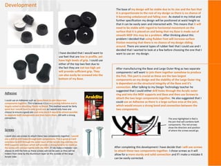 Development
The base of my design will be stable due to its size and the fact that
it is proportionate to the rest of my design so there is no chance of
it becoming unbalanced and falling over. As stated in my initial and
further specification my design will be positioned at waist height so
that it can be easily seen and interacted with. This means that it will
need to be stable with regard to horizontal movement on the
surface that it is placed on and being that my Base is made out of
smooth MDF this may be a problem. After thinking about this
problem I decided that using Rubber Feet will increase surface
friction meaning that there is no chance of my design sliding
around. There are several types of rubber feet that I could use and I
decided that I wanted to look at a few before choosing the one that I
want to use on my design.I have decided that I would want to
use feet that are low in profile, yet
have high levels of grip. I could use
either of the top two feet due to
the fact they are not too high yet
will provide sufficient grip. They
can also easily be screwed into the
bottom of my Base.
After manufacturing the Base and Large Outer Ring as two separate
components I will want to join them together somehow to produce
the PoS. This part is crucial as these are the two largest
components on my design and the stability of the Large Outer ring
is dependant on the structural integrity of the Base and it’s
connection. After talking to my Design Technology teacher he
suggested that I could either drill holes through the Acrylic outer
ring and into the MDF supports and Base and then use Screws to
attach the two large components together. He also suggested that I
could use an Adhesive as there is a large surface area at the join,
which would ensure a strong bond and connection between the
two components.
Adhesive
I could use an Adhesive such as Epoxy Resin to join these two
components together. This is because it is a very strong Adhesive and is
largely suited to attaching Plastic to Wood. This method would be fairly
quick but I would have to take great care as I would only have one
chance to ensure a good join and once stuck It would be almost possible
to separate both components and then rejoin them, still with a strong
connection.
Screws
I could also use screws to attach these two components together. I would
use a drill to drill holes through both components. This is good as I will
only have to drill through the outer layer of the Acrylic ring and into the
MDF supports and base which will provide a strong bond to be made as
the screw will connect tightly with the MDF. If I do make a mistake I can
always re-drill the hole as these screws will not be seen as they will be
hidden from view by the Aluminium layer on the outside of the large
Acrylic tube.
The area highlighted in Red is
the join that will combine both
components. The red arrows
show the direction and position
of where the screws would go.
After completing this development I have decide that I will use screws
to attach these two components together. I chose screws as it will
allow for a more sturdy and solid connection and If I make a mistake it
can be easily corrected.
 