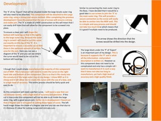 Development
The ‘X’ of my ‘Expert’ that will be situated inside the large Acrylic outer ring
will also need to be attached. This component will be attached to the Large
outer ring using a strong and secure method. After completing the previous
development I have discovered that the use of screws will ensure a strong
and stable join. The ‘X’ is made of a MDF construction so this will mean that I
can easily drill holes that will allow for the component to be screwed into
place.
To ensure a clean join I will shape the
bottom left hand leg so that it fits tightly
to the large outer ring. Because the outer
ring is curved I will need to cut this curve
out exactly on this leg of the ‘X’. It is
important to ensure a accurate cut so that
there is the optimum amount of surface
area for the join. Here you can see a
diagram of the ‘X’ and you can see where
the curve would need to be cut on the
bottom left hand leg.
Similar to connecting the main outer ring to
the Base, I have decided that it would be a
good idea to use screws to join the ‘X’ to
the main outer ring. This will provide a
secure connection as the screw will easily
be able to anchor into the MDF well. This
is a simple and easy process and should
not take too much time which means that
it is good if multiple need to be produced.
The arrow shows the direction that the
screws would be drilled into the design.
The large block under the ‘P’ of ‘Expert’
is an important part of my design. This is
because it supports the ‘P’ and is what
all the information and product
description is written on. However as
this component does not need to be
complicated and only has a simple roll I
want to manufacture it in such a way
that it does not take too long to
manufacture, yet had a high level of
accuracy and a high quality finish.
I though that I could simply manufacture the majority of this component
out of MDF. This is because I will need to create the curve on the right
hand side and bottom of the component. This is so that it fits nicely into
the curvature of the large outer ring on my design. I chose MDF as it is
cheap and It will allow me to create this curve with the use of a Saw, and
to a high level of accuracy. This entire process should be fairly quick and
easy to do.
As this component will need a perfect curve, I will need a saw that can
cut intricate curves, with a high level of accuracy and precision. If this
cut is inaccurate this component will not be able to sit inside the large
outer ring, with a good secure join. Earlier on in development I found out
that a Hegner saw is very good at cutting these types of curve. The left
hand image shows the blade of a Hegner saw and you can see that due to
it’s thinness it’s ideal for cutting curves and intricate cuts.
 