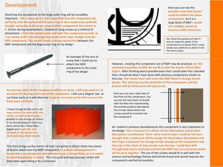 Development
Attaching this component to the large outer ring will be incredibly
important. This is because it is very important that this component sits
perfectly onto the surface of the outer ring. It also needs to be perfectly
straight vertically as there are several other components that attach to
it. Earlier during development, I looked at using screws as a method of
attachment. I think this would work well with this component as well, as
I can simply drill holes through the Acrylic outer layer straight into the
MDF component. This would create a strong connection between the
MDF component and the large outer ring of my design.
An example of the sort of
screw that I could use to
attach the MDF
component to the outer
ring of my design.
Here you can see the
possible areas that Screws
could be drilled into these
components. As it is a
large block of MDF I would
use multiple screws to
ensure a solid connection.
However, creating this component out of MDF may be practical, but the
aesthetical qualities of MDF do not fit in with the brand, L’Oreal Men
Expert. After thinking about possible ways that I could solve this I decided
that I should do what I have done with previous components similar to
this one. This means that I will cover the MDF Block in Orange Acrylic
plastic. This will improve the aesthetics of this component yet this
process will be fairly quick and easy to do.
As only two sides of this component will be on show, I will only need to cut
out parts for the top and front of this component. I will use a Hegner saw to
cut these parts as it will allow me to get an accurate cut for the curve on the
front piece of Acrylic.
This then brings up the matter of how I am going to attach these two pieces
of Acrylic sheet onto my MDF component. In previous development’s I
learnt that I can simply use and adhesive such as Epoxy Resin, as it is suited
to attaching plastics to wood. This is a quick and easy process, which will
keep time spent doing it to a minimum.
I chose Orange Acrylic as it is an
easy material to work with and
can be cut and sanded easily. I
wanted to use Orange as I learnt
in my Brand research that it is a
main colour for L’Oreal Men
Expert and it will also add
contrast to the Aluminium
sheet and Gloss Black Acrylic.
As I stated in previous developments this component is very important to
my design. This is because it is where all the information and product
description is positioned. There were several ways I could do this but I
thought that I could print off the design for the product description and
then layer it between the Orange Acrylic already on the component and
then lay a thin sheet of clear Acrylic over the top. I could then drill
through both layers of Acrylic and into the MDF and use screws to attach
all the parts together. The use of the screws would fit in well with the
science and technology themes behind the brand and would improve the
components aesthetical qualities.
Here you can see a side view of
the front of this component. You
can see the two layers of acrylic
with the blue line representing
the printed product description.
The arrows show where the
screws would be inserted into
the component.
My friend has pointed out that if I
were to make the whole of this
component out of plastic then I could
simply use a adhesive to attach it into
the correct place.
 