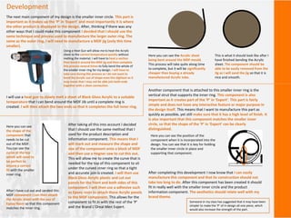 Development
The next main component of my design is the smaller inner circle. This part is
important as it makes up the ‘P’ in ‘Expert’ and most importantly it is where
the other product is displayed in the design. After, thinking if there was any
other ways that I could make this component I decided that I should use the
same technique and process used to manufacture the larger outer ring. The
same as the outer ring, I will need to manufacture a MDF jig (only this time
smaller).
I will use a heat gun to slowly melt a sheet of Black Gloss Acrylic to a suitable
temperature that I can bend around the MDF Jib until a complete ring is
created. I will then attach the two ends so that it completes the full inner ring.
Here you can see the Acrylic sheet
being bent around the MDF mould.
This process will take quite along time
to complete, but it will be significantly
cheaper than buying a already
manufactured Acrylic tube.
This is what it should look like after I
have finished bending the Acrylic
sheet. The component should be
able to be easily removed from the
Jig as I will sand the jig so that it is
nice and smooth.
Using a Heat Gun will allow me to heat the Acrylic
sheet to the correct temperature quickly without
melting the material. I will have to heat a section
then bend it around the MDF jig and then complete
this process several times to fully bend the whole of
the smaller inner ring for my design. I will have to
take care during this process as I do not want to
bend the Acrylic out of shape even the slightest as it
may mean that I may not be able join both ends
together with a clean connection.
Another component that is attached to this smaller inner ring is the
vertical strut that supports the inner ring. This component is also
important as it creates part of the ‘P’ in ‘Expert’. This part is fairly
simple and does not have any interactive feature or major purpose in
the design itself. This means that I want to manufacture this part as
quickly as possible, yet still make sure that it has a high level of finish. It
is also important that this component matches the smaller inner
circle, so that the shape of the ‘P’ in ‘Expert’ can be clearly
distinguished.
After taking all this into account I decided
that I should use the same method that I
used for the product description and
information component. This means that I
will mark out and measure the shape and
size of the component onto a block of MDF
and then use a Hegner saw to cut this out.
This will allow me to create the curve that is
needed for the top of this component to sit
under the curved inner ring so that a tight
and accurate join is created. I will then use
Black Gloss Acrylic plastic and cut out
panels for the front and both sides of this
component. I will then use a adhesive such
as Epoxy resin to attach these Acrylic panels
to the MDF component. This allows for the
component to fit in with the rest of the ‘P’
and the Brand L’Oreal Men Expert.
Here you can see
the shape of the
component that
needs to be cut
out of the MDF.
You can see the
curve at the top
which will need to
be perfect to
ensure a correct
fit with the smaller
inner ring.
Here you can see the position of the
component when it is incorporated into the
design. You can see that it is key for holding
the smaller inner circle in place and
supporting that component.
After completing this development I now know that I can easily
manufacture this component and that its construction should not
take too long to do. After this component has been created it should
fit in really well with the smaller inner circle and the product
information component. The aesthetics should relate well with my
brand theme.
After I have cut out and sanded this
MDF component I can then attach
the Acrylic sheet with the use of
Epoxy Resin so that this component
matches the inner ring.
Someone in my class has suggested that it may have been
simpler to make the ‘P’ of m design all one piece, which
would also increase the strength of the part.
 