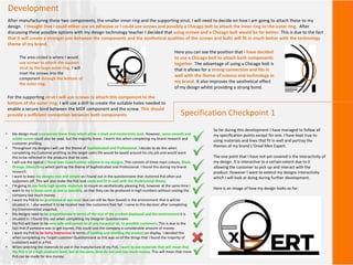 Development
After manufacturing these two components, the smaller inner ring and the supporting strut, I will need to decide on how I am going to attach these to my
design. I thought that I could either use an adhesive or I could use screws and possibly a Chicago bolt to attach the inner ring to the outer ring. After
discussing these possible options with my design technology teacher I decided that using screws and a Chicago bolt would be far better. This is due to the fact
that it will create a stronger join between the components and the aesthetical qualities of the screws and bolts will fit in much better with the technology
theme of my brand.
For the supporting strut I will use screws to attach this component to the
bottom of the outer ring. I will use a drill to create the suitable holes needed to
enable a secure bind between the MDF component and the screw. This should
provide a sufficient connection between both components.
The area circled is where I would
use screws to attach the support
strut to the large outer ring. I will
inset the screws into the
component through the bottom of
the outer ring.
Here you can see the position that I have decided
to use a Chicago bolt to attach both components
together. The advantage of using a Chicago bolt is
that it allows for a strong connection and fits in
well with the theme of science and technology in
my brand. It also improves the aesthetical effect
of my design whilst providing a strong bond.
• My design must incorporate linear lines which allow a sleek and modernistic look. However, some smooth and
subtle curves could also be used, but the majority linear. I learnt this when completing my brand research and
customer profiling.
• Throughout my designs I will use the theme of Sophisticated and Professional. I decide to do this when
completing my Customer profiling as the target users life would be based around his city job and would want
this to be reflected in the products that he uses.
• I will use the typical L’Oreal men Expert colour scheme in my designs. This consists of three main colours, Black,
Orange, Silver/Grey which portray the theme of Sophisticated and Professional. I found this during my brand
research.
• I want to keep my designs nice and simple as I found out in the questionnaire that cluttered PoS often put
customers off. This will also make the PoS look sleek and fit in well with the Professional theme.
• I'm going to use fairly high quality materials to insure an aesthetically pleasing PoS, however at the same time I
want to try to keep costs as low as possible, so that they can be produced in high numbers without costing the
company too much money.
• I want my PoS to be positioned at eye level (but can still be floor based) in the environment that it will be
situated in. I also wanted it to be located near the customers foot fall. I came to this decision after completing
my Environmental snapshot.
• My designs need to be proportionate in terms of the size of the product displayed and the environment it is
situated in. I found this out when completing my Designer Questionnaire.
• My PoS will have to be very safe and cannot be of any hazard at all, to possible customers. This is due to the
fact that if someone was to get injured, this could cost the company a considerable amount of money.
• I want my PoS to be fairly interactive in terms of holding and smelling the product on display. I decided this
when completing my Target customer Questionnaire as this was on of the things that I found the majority of
customers want in a PoS.
• When selecting the materials to use in the manufacture of my PoS, I want to use materials that will mean that
the PoS is of a high aesthetic level, but at the same time do not cost too much money. This will mean that more
PoS can be made for less money.
Specification Checkpoint 1
So far during this development I have managed to follow all
my specification points except for one. I have kept true to
using materials and lines that fit in well and portray the
themes of my brand L’Oreal Men Expert.
The one point that I have not yet covered is the interactivity of
my design. It is interactive to a certain extent due to it
allowing the customer to pick up and interact with the
product. However I want to extend my designs interactivity
which I will look at doing during further development.
Here is an image of how my design looks so far:
 