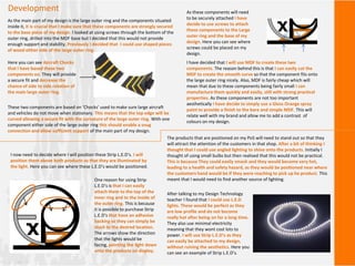 Development
As the main part of my design is the large outer ring and the components situated
inside it, it is crucial that I make sure that these components are strongly secured
to the base piece of my design. I looked at using screws through the bottom of the
outer ring, drilled into the MDF base but I decided that this would not provide
enough support and stability. Previously I decided that I could use shaped pieces
of wood either side of the large outer ring.
These two components are based on ‘Chocks’ used to make sure large aircraft
and vehicles do not move when stationary. This means that the top edge will be
curved allowing a secure fit with the curvature of the large outer ring. With one
component either side of the large outer ring this should enable a snug
connection and allow sufficient support of the main part of my design.
Here you can see Aircraft Chocks
that I have based these two
components on. They will provide
a secure fit and decrease the
chance of side to side rotation of
the main large outer ring.
As these components will need
to be securely attached I have
decide to use screws to attach
these components to the Large
outer ring and the base of my
design. Here you can see where
screws could be placed on my
design.
I have decided that I will use MDF to create these two
components. The reason behind this is that I can easily cut the
MDF to create the smooth curve so that the component fits onto
the large outer ring nicely. Also, MDF is fairly cheap which will
mean that due to these components being fairly small I can
manufacture them quickly and easily, still with strong practical
properties. As these components are not too important
aesthetically I have decide to simply use a Gloss Orange spray
paint to provide a finish to the bare and simple MDF. This will
relate well with my brand and allow me to add a contrast of
colours on my design.
The products that are positioned on my PoS will need to stand out so that they
will attract the attention of the customers in that shop. After a bit of thinking I
thought that I could use angled lighting to shine onto the products. Initially I
thought of using small bulbs but then realised that this would not be practical.
This is because They could easily smash and they would become very hot,
leading to a health and safety hazard, as they would be positioned near where
the customers hand would be if they were reaching to pick up he product. This
meant that I would need to find another source of lighting.
After talking to my Design Technology
teacher I found that I could use L.E.D
lights. These would be perfect as they
are low profile and do not become
really hot after being on for a long time.
They also use minimal electricity
meaning that they wont cost lots to
power. I will use Strip L.E.D’s as they
can easily be attached to my design,
without ruining the aesthetics. Here you
can see an example of Strip L.E.D’s.
I now need to decide where I will position these Strip L.E.D’s. I will
position them above both products so that they are illuminated by
the light. Here you can see where these L.E.D’s would be positioned.
One reason for using Strip
L.E.D’s is that I can easily
attach them to the top of the
inner ring and to the inside of
the outer ring. This is because
it is possible to purchase Strip
L.E.D’s that have an adhesive
backing so they can simply be
stuck to the desired location.
The arrows show the direction
that the lights would be
facing, pointing the light down
onto the products on display.
 