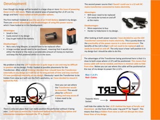 Development
Even though my design will be located in a large shop or store the issue of powering
these L.E.D’s still exists. There are several ways of powering the L.E.D’s on my
design and here I have looked at both possible options.
The first method I looked at was the use of an 9 Volt Battery stored in my design.
There are several advantages and disadvantages of using this power source
which I have looked at in this Development.
Advantages:
• Small in Size
• Easily stored in my design
• Easy to get hold of the battery
Disadvantages:
• Not a very long lifespan, so would have to be replaced often
• A large number would need to be purchased , meaning that it would cost
either the brand or the store a considerable amount of money to maintain
and keep the PoS powered while it is in the store.
The second power source that I found I could use is a 12 volt DC
mains transformer connected to mains electricity.
Advantages:
• Will never need to be replaced
• Can easily be turned on and off
at the mains
Disadvantages:
• More expensive to buy
• Harder to hide/store in my design.
After looking at both power sources I have decided to use the 12V
Transformer connected to mains electricity. This is purely down to
the practicality of the power source in a store environment. The
benefits of the 12V is that it will not need to be replaced and can
easily be turned on and off. The only issue is how I will position it in
my design but I should be able to do this.
My problem is that the 12V Transformer is quite large in size and may be difficult
to position on my design. Firstly I looked at possible placements for the
Transformer. After a bit of thinking I decided that I should have the Transformer
externally on my design as it will be on for long periods of time and may overheat
if it was positioned internally on my design. Obviously I want the Transformer to be
hidden from view as it will ruin the PoS’s aesthetics, so I have decided to mount it
behind the PoS.
There is only one place that I can really position the performer without it being
seen. I will have to mount the Transformer behind the Product description and
Information component beneath the ‘P’ in ‘Expert’.
Here you can see where
the Transformer would
be mounted. This would
allow for sufficient
cooling and easy access if
it does need to be
replaced.
The advantages of the Transformer being positioned here is that it is
close to both areas where L.E.D’s will be positioned. This means that
excess cable will not be needed, and there is minimal cable to hide
from view. Below you can see where the cable will be positioned on
the rear of my design to power the L.E.D’s.
I will hide the cables for the L.E.D’s behind the layer of Acrylic and
Aluminium on the front of the outer ring and ‘P’ for ‘Expert’. This
means that they a hidden from view so will not disrupt the clean
linear lines of my design.
Blue = L.E.D’s
Red = Cables
Towards Mains
Socket.
 