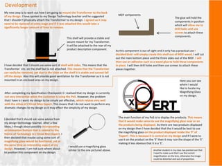 Development
My next step is to work out how I am going to mount the Transformer to the back
of my design. I have spoken to my Design Technology teacher and he suggested
that I shouldn’t physically attach the Transformer to my design. I agreed as it may
need to be replaced at some stage and if it was attached this would take a
significantly longer amount of time to remove.
I have decided that I should use some sort of shelf with sides. This means that the
Transformer sits on the shelf but is not attached. This means that the Transformer
can easily be removed, yet due to the sides on the shelf it is stable and cannot fall
off the design. Also this will provide good ventilation for the Transformer as it is not
mounted in an enclosed area on my design.
This shelf will provide a stable and
secure mount for my Transformer.
It will be attached to the rear of my
product description component. As this component is out of sight and it only has a practical use I
decided that I will simply create this shelf out of MDF wood. I will cut
out the main bottom piece and the three sides out of the MDF. I will
then use an adhesive such as a wood glue to hold these components
in place. I will then drill holes and then use screws to attach these
pieces together.
The glue will hold the
components in position
which will allow me to
drill holes and use
screws to attach these
components.
MDF components
After completing my Specification Checkpoint 1 I realised that my design is currently
not very interactive when the customer is using the PoS. However, the problem
that I have is I want my design to be simple yet effective, which relates very well
with the ethos of L’Oreal Men Expert. This means that I do not want to perform any
dramatic changes to my design as it may effect the simplicity of my design.
I decided that I should ask some advice from
my design technology teacher. After a few
ideas, I though about possibly incorporating
an interactive feature that is related to the
theme of Technology in L’Oreal Men Expert. I
then decided that maybe using some sort of
magnifying glass would be functional, yet at
the same time an interesting aspect of my
design. However, I am not sure where about
to position this component on my design.
I would use a magnifying glass
similar to the one pictured above.
The main function of my PoS is to display the products. This means
that it would make sense to use the magnifying glass near or on
the products being displayed. As there are two products displayed
on my design then I have decided that the it would be best to use
the magnifying glass on the product displayed inside the ‘P’ of
‘Expert’. This is because it is central on my design and If I were to
use it on the product on the ‘E’ then it may ruin the shape of the ‘E’
making it less obvious that it is a ‘E’.
Here you can see
where I would
like to locate my
Magnifying Glass
on my design.
Another student in my class has pointed out that
I need to make sure that I use the correct
magnification on the lens, otherwise the image
could be distorted and out of proportion.
 