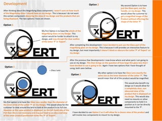 Development
After thinking about this Magnifying Glass component, I wasn’t sure on how much
of the Magnifying Glass I should have on my design. This is because I do not want
this certain component obscuring the view of my design and the products that are
being displayed. The two options I have are shown.
Option 1
My first Option is to have the whole of the
Magnifying Glass on my Design. This
option would be harder to attach to my
design, and may disrupt the clear outline
of the letter ‘P’ in ‘Expert’.
Option 2 My second Option is to have
just the Glass part, not the
handle, on my design. This
would allow the customer to
get a magnified image of the
Product without effecting the
shape of the letter ‘P’.
After completing this development I have decided to just use the Glass part of the
magnifying glass on my design. This is because it still provides an interactive feature to
my design, but most importantly it doesn’t block or obscure the Letter ‘P’ of ‘Expert’ on
my design.
After the previous few Developments I now know where and what parts I am going to
use on my design. This then brings on the question of how large this glass lens that I
have decided to use is going to be. Again I have two options that I have thought of
using, both seen bellow.
Option 1
My first option is to have the Glass Lens smaller than the diameter of
the inner circle of the Letter ‘P’ on my Design. This would allow for the
customer to view around the lens to look at the product in its full size.
However as the same product is displayed on the left hand side of the
PoS then this is not necessary and may just lead to an obscured view
of the other product positioned inside the ‘P’ of ‘Expert’.
Option 2
My other option is to have the Glass Lens exactly the
same size as the inner diameter of the Letter ‘P’. This
would mean that all of the product would be magnified.
This would also benefit my
design as it would allow for
a completely clear, non
obscured view of the
product that is displayed on
my design. This would also
need no mounts or other
components to hold it in
position as it can be directly
mounted to the ‘P’.
I have decided to use Option 2 as it will allow for a clearer view of the product and
will involve less components to mount to my design.
= Glass Lens
 