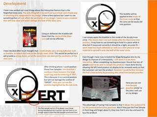 Development
I have now worked out most things about the interactive feature that is the
Magnified Glass Lens. The only thing left is to work out a practical, and simple way
of attaching this component to my design. I Have a few options but I want to use
something that will not effect the aesthetics of my design. I want to use a method
that will look clean and wont damage the look of the Glass Lens.
I have decided after much thought that I could simply use a strong Adhesive such
as Araldite to attach this Lens to the Acrylic inner circle. This would be perfect as it
will provide a strong bond, yet at the same time not obstruct the aesthetics of the
clear Lens.
Using an Adhesive like Araldite will
mean that the clarity of the Glass
Lens will not be effected.
I can simply apply the Araldite to the inside of the Acrylic inner
circle. This means that I can just slowly slide the Glass Lens into
position. I may have to use something to hold it in place while it
dries but if measured correctly it should be a tight, accurate fit. I
wont need too much adhesive so I will use a thin piece of scrap
material to spread it onto the wall of the inner circle.
The Araldite will be
applied to the inside of
the inner circle so that
the Lens can be easily slid
into position.
Even though I have now included the Magnifying glass lens to my
design to improve it’s interactivity, I still want it to be more
interactive. When completing my Questionnaire I found that lots of
people want to be able to sample the product. I have done this by
allowing the left hand product on display to be removed easily so that
the customer can test the product. However I could further increase
the PoS’s interactivity by providing very small free sample pouches.
The advantage of having Free samples is that it allows the customer to
try the product before they purchase. Also if they put the Free Sample
in there bag and forget about it, they may find it one day and want to
buy the product.
Here you can see
Free Sample
pouches similar to
the ones I will use
on my design.
After thinking where I could position
these Free Samples I decided that I
could put them between the large
outer ring and the lettering of ‘ERT’.
This is because it is a central position
but will not damage the outline of
‘EXPERT’. Here you can see the
position highlighted by the red circle.
The free sample rack on of my design may change
during manufacture as it may turn out that there is not
enough space to have the free samples positioned here.
 