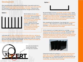 Development
After identifying where I will position my Free Samples I now need to work out a
way of holding and storing these on my design. I want them to be easily accessible
so I think that a simple design will suit my design a lot better. There are a few
options of methods I could use but here are the two I thought would be the best.
Option 1
My first Option is to use a Rack
type storage device for holding my
Free Samples. The Free Samples
will slot into each gap in the rack.
This is good as it is an ordered and
neat way of holding the Free
Samples. However the only
problem with using this storage
type is that it will take a fair
amount of time to manufacture
for something that isn’t that
important for my design.
Option 2
My second Option is to use a very simple, tray like method. I would
simply use a shallow tray in which the Free Samples could be situated.
This is good as it allows for them to easily be picked up and they can
be refilled really easily and quickly. In comparison to Option 1 this
method will take a lot less time to manufacture which is important
especially if my design was to be batch produced.
After completing this Development I have decided that I am going to
use Option 2. This is because it is a simple yet effective storage
technique. It will be quick and easy to manufacture which is crucial
as it is not a very important part of my design.
As this component is not largely important on my design, I want to
construct it as simply and as quickly as possible. As it is not a large
component I do not have to worry to much about Aesthetics. After
thinking about what sort of materials I could use to manufacture this
component I decided that using a material such as Acrylic would be
perfectly suited to manufacturing this component.
Using Acrylic would suit my design as it is easily cut into the correct
shape. Also, I would use Gloss Black Acrylic which will provide a
good aesthetical finish that will fit in well with my brand and the rest
of my design. This means that it will also be quite discrete and wont
ruin the clean and modern look of my design.
I will simply use four sheets of Acrylic to create the sides of the tray. I will use an
Adhesive such as Epoxy Resin to attach all these components together. As the top
layer of the base on my design is already made of Black Gloss Acrylic the I can just
glue these four sides to the base of my design. This then creates a very simple yet
effective tray for holding the Free Samples.
Here you can see what my
design should look like
with they tray in position.
 