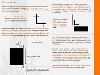 Development
After completing further development on other aspects of my design I can start to
figure out some finer details of my design. So far I have chosen to Use a
combination of Aluminium sheet and Gloss Black Acrylic plastic to make the facing
of my outer ring on my design.
However I now need to work out how I am going to mount this outer facing to the
main part of my outer circle, the large plastic tube. I have already decided to use
Hex Nuts and Bolts as this fits in well with the theme and ‘Technological’ side of my
brand. I decided that I will use a ‘L’ shaped mount that will have two holes drilled
in either side. This mount will be at a right angle which will allow me to attach the
two components together with a strong and secure bond.
Here you can see the bracket that I will
use to attach these two components
together. It allows for both components
to be attached at an exact right angle.
I now know how I am going to attach these two components.
However I still need to decide where I am going to attach these
components. After a bit of thinking I decided that I should mount
these brackets onto the back of the outer ring facing. This is so that
the bracket is out of sight and that the clean linear lines of my design
are kept intact.
This is how my design will
look. You can see that the
bracket will be mounted
behind the components
so that it is hidden from
view.
After the previous development I now need to work out what
position I am going to attach the Outer facing and the main acrylic
tube. Depending on the outcome of this development I may need to
adapt the way that the Main body of my design attaches to the base
of my design.
I have two possible options to how I could do this. The first is to
attach the main acrylic tube to the outside of the outer facing.
However this would create a wall around the edge of the design
meaning that some of the inner components would be covered
slightly. Due to this I have decided to use the second option which
is to attach the outer facing to the outside of the main body. This
would create the opposite effect to the other option meaning that
there is a slight wall on the outside of my design.
This consequently means that other components of my design now
need to be adapted to incorporate this change of design.
Front of Tube is hollow.
Mounting Brackets.
Someone pointed out that this part of my design
may not be necessary if I can get a tight enough
fit for the outer ring to slide onto the top of the
Acrylic tube.
 