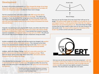Development
As stated in the previous development, as I have changed the design of my Outer
ring on the main body of my design, a few of the components on my design will
need to be changed and adapted to allow for these recent changes.
The first component that I will need to adapt is the MDF mount that will sit
between the round main body, and the base on my design. This needs to be
changed as I have now decided that I am going to mount the outer facing of the
main body onto the outside of the acrylic tube. This means that the main acrylic
tube will need to be raised to allow for the outer facing to fit between the acrylic
tube and the base.
Originally I was planning on just using two MDF chocks, one either side of the main
acrylic tube but as the main acrylic tube needs to be raised I will need to change
the shape and dimensions of this mount. I have decided that instead of using two
separate components to simply just make one large part out of MDF. This will save
time and will make the bond between the two components strong and stable.
Here you can see the shape of my new mount that I will use on my
design. This will be made solidly out of MDF as it can easily be cut out
and shaped. However, it will be painted Gloss Black like the original
chocks that I was previously going to use. The arrow shows the height
increase that has been made to make room for the outer facing on the
main acrylic circle. The mount will be shaped to the bottom of the
Acrylic ring so that a correct and clean fit is achieved.
Acrylic tube.
Base of design.
Another component on my design that will now need to be changed is the position
of the tray that will hold the free tester samples. This is because as the Outer
facing is now mounted to the outside of the large acrylic tube, there is now not
enough room to position the tray at the area that was previously decided.
However, due to this change of design, there isn’t many other areas that I can
position this component without dramatically changing my design. This is
obviously not an option at this stage which means that I will need to add this
component to the outside of my design.
I have decided that the only place I could realistically put this component is to have
it mounted to the left hand end of the base. This would not effect the rest of my
design but at the same time it will allow the tray to be easily seen and accessed by
the customer.
Here you can see the new location of the tray component. I will still
use similar construction to what was previously stated but this will
need some adaption. This should also make my design look less
cluttered as this component was slightly cramped in its previous
location. This should make my design look a lot neater.
My friend said that this modification will improve my design a
lot as it will not appear as cluttered which is crucial for it to fit
into with my brand and design theme.
 